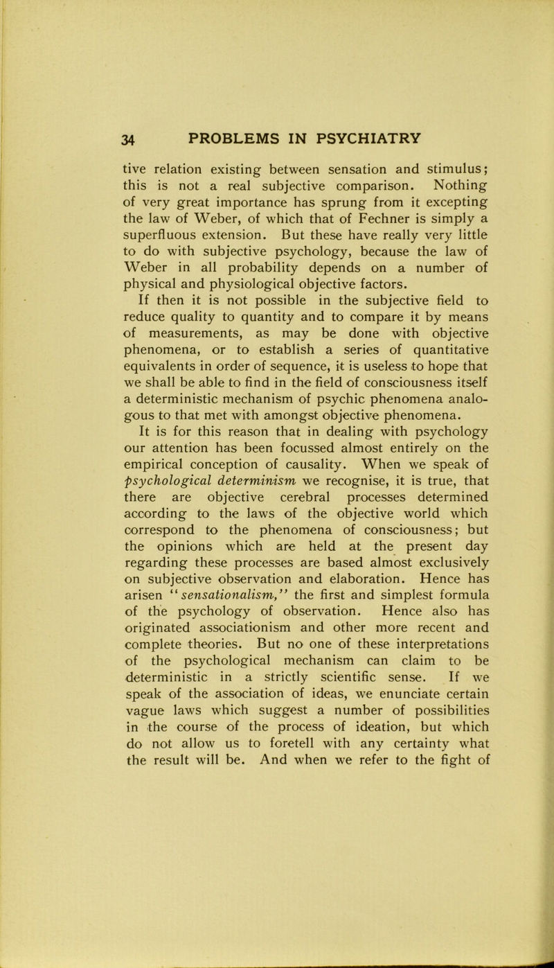 tive relation existing between sensation and stimulus; this is not a reai subjective comparison. Nothing of very great importance has sprung from it excepting thè law of Weber, of which that of Fechner is simply a superfluous extension. But these have really very little to do with subjective psychology, because thè law of Weber in all probability depends on a number of physical and physiological objective factors. If then it is not possible in thè subjective field to reduce quality to quantity and to compare it by means of measurements, as may be done with objective phenomena, or to establish a series of quantitative equivalents in order of sequence, it is useless to hope that we shall be able to find in thè field of consciousness itself a deterministic mechanism of psyehic phenomena analo- gous to that met with amongst objective phenomena. It is for this reason that in dealing with psychology our attention has been focussed almost entirely on thè empirical conception of causality. When we speak of psychological determinism we recognise, it is true, that there are objective cerebral processes determined according to thè laws of thè objective world which correspond to thè phenomena of consciousness ; but thè opinions which are held at thè present day regarding these processes are based almost exclusively on subjective observation and elaboration. Hence has arisen “ sensationalism” thè first and simplest formula of thè psychology of observation. Hence also has originated associationism and other more recent and complete theories. But no one of these interpretations of thè psychological mechanism can claim to be deterministic in a strictly scientific sense. If we speak of thè association of ideas, we enunciate certain vague laws which suggest a number of possibilities in thè course of thè process of ideation, but which do not allow us to foretell with any certainty what thè result will be. And when we refer to thè fight of