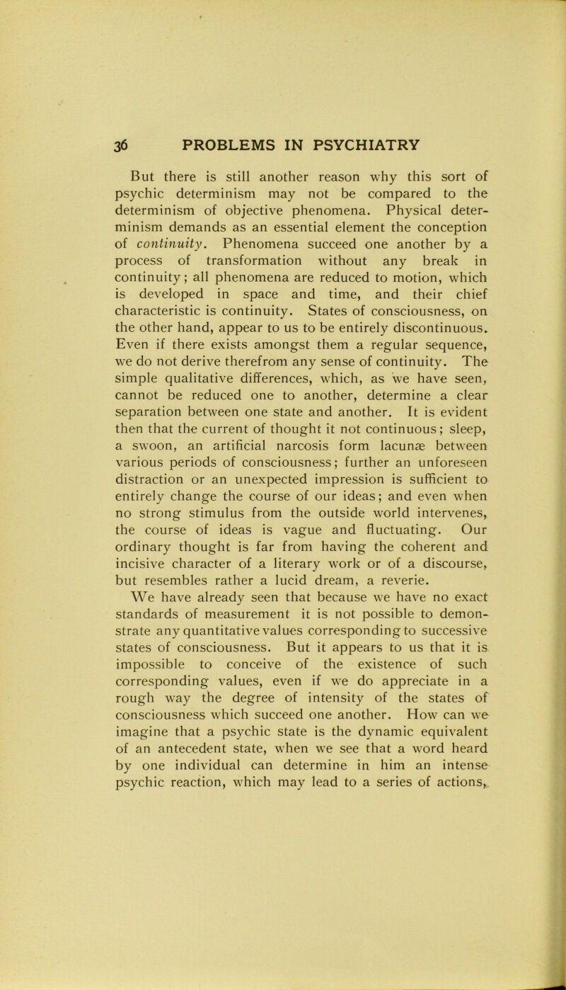 But there is stili another reason why this sort of psychic determinism may not be compared to thè determinism of objective phenomena. Physical deter- minism demands as an essential element thè conception of continuity. Phenomena succeed one another by a process of transformation without any break in continuity; all phenomena are reduced to motion, which is developed in space and time, and their chief characteristic is continuity. States of consciousness, on thè other hand, appear to us to be entirely discontinuous. Even if there exists amongst them a regular sequence, we do not derive therefrom any sense of continuity. The simple qualitative differences, which, as we have seen, cannot be reduced one to another, determine a clear separation between one state and another. It is evident then that thè current of thought it not continuous ; sleep, a swoon, an artificial narcosis form lacunae between various periods of consciousness; further an unforeseen distraction or an unexpected impression is sufficient to entirely change thè course of our ideas ; and even when no strong stimulus from thè outside world intervenes, thè course of ideas is vaglie and fluctuating. Our ordinary thought is far from having thè coherent and incisive character of a literary work or of a discourse, but resembles rather a lucid dream, a reverie. We have already seen that because we have no exact standards of measurement it is not possible to demon- strate any quantitative values corresponding to successive States of consciousness. But it appears to us that it is impossible to conceive of thè existence of such corresponding values, even if we do appreciate in a rough way thè degree of intensity of thè States of consciousness which succeed one another. How can we imagine that a psychic state is thè dynamic equivalent of an antecedent state, when we see that a word heard by one individuai can determine in him an intense psychic reaction, which may lead to a series of actions,.