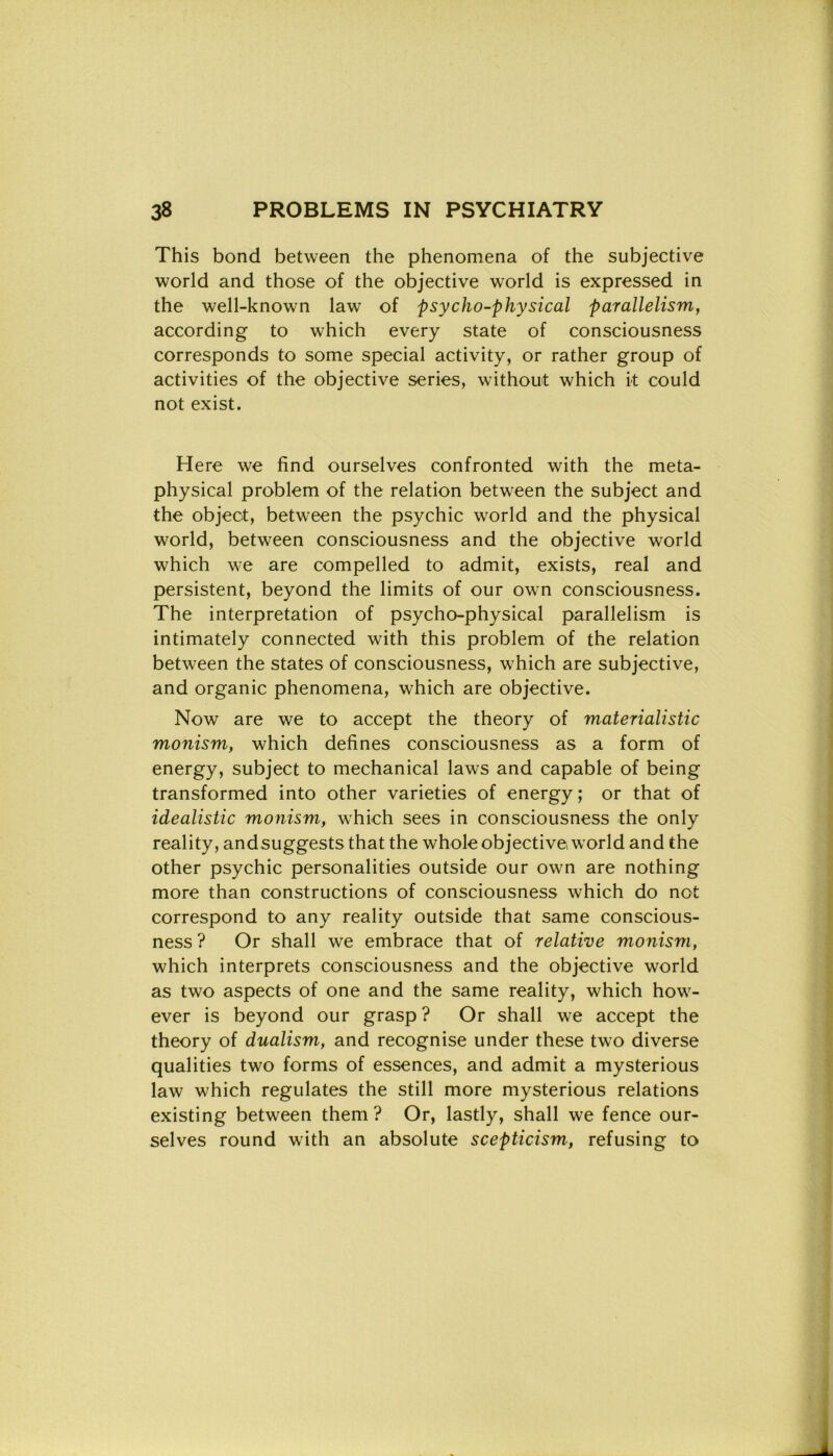 This bond between thè phenomena of thè subjective world and those of thè objective world is expressed in thè well-known law of psycho-physical parallelism, according to which every state of consciousness corresponds to some special activity, or rather group of activities of thè objective series, without which it could not exist. Here we find ourselves confronted with thè meta- physical problem of thè relation between thè subject and thè object, between thè psychic world and thè physical world, between consciousness and thè objective world which we are compelled to admit, exists, reai and persistent, beyond thè limits of our own consciousness. The interpretation of psycho-physical parallelism is intimately connected with this problem of thè relation between thè States of consciousness, which are subjective, and organic phenomena, which are objective. Now are we to accept thè theory of materialistic monism, which defines consciousness as a form of energy, subject to mechanical laws and capable of being transformed into other varieties of energy; or that of idealistic monism, which sees in consciousness thè only reality, andsuggeststhat thè whole objective world and thè other psychic personalities outside our own are nothing more than constructions of consciousness which do not correspond to any reality outside that same conscious- ness ? Or shall we embrace that of relative monism, which interprets consciousness and thè objective world as two aspects of one and thè same reality, which how- ever is beyond our grasp ? Or shall we accept thè theory of dualism, and recognise under these two diverse qualities two forms of essences, and admit a mysterious law which regulates thè stili more mysterious relations existing between them ? Or, lastly, shall we fence our- selves round with an absolute scepticism, refusing to