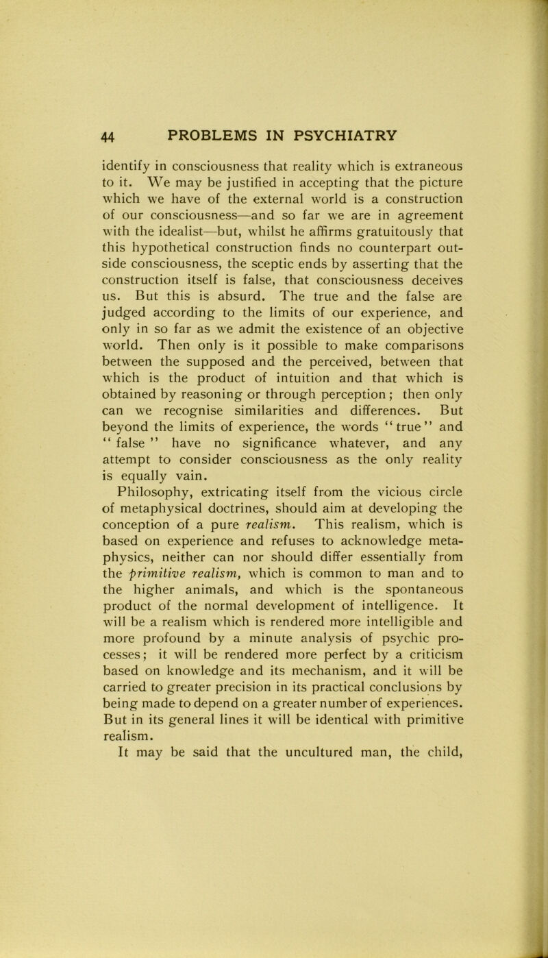 identify in consciousness that reality which is extraneous to it. We may be justified in accepting that thè picture which we have of thè external world is a construction of our consciousness—and so far we are in agreement with thè idealist—but, whilst he affirms gratuitously that this hypothetical construction finds no counterpart out- side consciousness, thè sceptic ends by asserting that thè construction itself is false, that consciousness deceives us. But this is absurd. The true and thè false are judged according to thè limits of our experience, and only in so far as we admit thè existence of an objective world. Then only is it possible to make comparisons between thè supposed and thè perceived, between that which is thè product of intuition and that which is obtained by reasoning or through perception ; then only can we recognise similarities and differences. But beyond thè limits of experience, thè words “true” and “ false ” have no significance whatever, and any attempt to consider consciousness as thè only reality is equally vain. Philosophy, extricating itself from thè vicious circle of metaphysical doc-trines, should aim at developing thè conception of a pure reaìism. This realism, which is based on experience and refuses to acknowledge meta- physics, neither can nor should differ essentially from thè primitive realism, which is common to man and to thè higher animals, and which is thè spontaneous product of thè normal development of intelligence. It will be a realism which is rendered more intelligible and more profound by a minute analysis of psychic pro- cesses; it will be rendered more perfect by a criticism based on knowledge and its mechanism, and it will be carried to greater precision in its practical conclusions by being made to depend on a greater number of experiences. But in its generai lines it will be identical with primitive realism. It may be said that thè uncultured man, thè child,