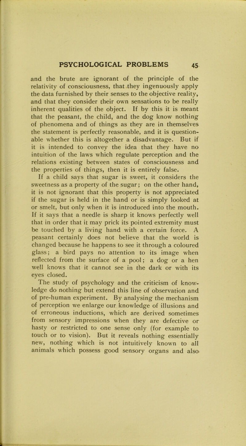 and thè brute are ignorant of thè principle of thè relativity of consciousness, that they ingenuously apply thè data furnished by their senses to thè objective reality, and that they consider their own sensations to be really inherent qualities of thè object. If by this it is meant that thè peasant, thè child, and thè dog know nothing of phenomena and of things as they are in themselves thè statement is perfectly reasonable, and it is question- ale whether this is altogether a disadvantage. But if it is intended to convey thè idea that they have no intuition of thè laws which regulate perception and thè relations existing between States of consciousness and thè properties of things, then it is entirely false. If a child says that sugar is sweet, it considers thè sweetness as a property of thè sugar ; on thè other hand, it is not ignorant that this property is not appreciated if thè sugar is held in thè hand or is simply looked at or smelt, but only when it is introduced into thè mouth. If it says that a needle is sharp it knows perfectly well that in order that it may prick its pointed extremity must be touched by a living hand with a certain force. A peasant certainly does not believe that thè world is changed because he happens to see it through a coloured glass ; a bird pays no attention to its image when reflected from thè surface of a pool; a dog or a hen well knows that it cannot see in thè dark or with its eyes closed. The study of psychology and thè criticism of know- ledge do nothing but extend this line of observation and of pre-human experiment. By analysing thè mechanism of perception we enlarge our knowledge of illusions and of erroneous inductions, which are derived sometimes from sensory impressions when they are defective or hasty or restricted to one sense only (for example to touch or to vision). But it reveals nothing essentially new, nothing which is not intuitively known to all animals which possess good sensory organs and also