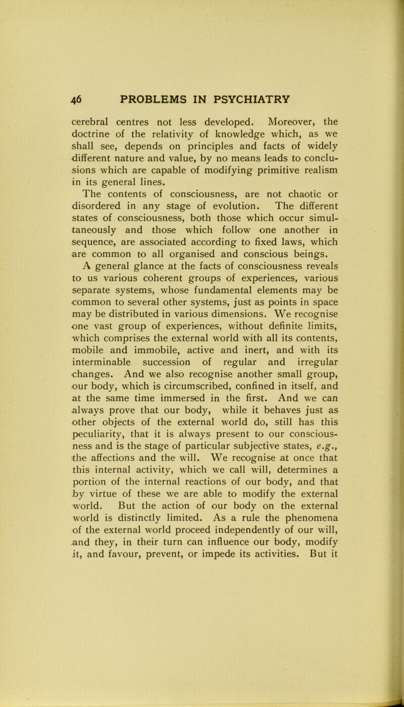 cerebral centres not less developed. Moreover, thè doctrine of thè relativity of knowledge which, as we shall see, depends on principles and facts of widely different nature and value, by no means leads to conclu- sions which are capable of modifying primitive realism in its generai lines. The contents of consciousness, are not chaotic or disordered in any stage of evolution. The different States of consciousness, both those which occur simul- taneously and those which follow one another in sequence, are associated according to fixed laws, which are common to all organised and conscious beings. A generai glance at thè facts of consciousness reveals to us various coherent groups of experiences, various separate Systems, whose fundamental elements may be common to several other systems, just as points in space may be distributed in various dimensions. We recognise one vast group of experiences, without definite limits, which comprises thè external world with all its contents, mobile and immobile, active and inert, and with its interminable succession of regular and irregular changes. And we also recognise another small group, our body, which is circumscribed, confined in itself, and at thè same time immersed in thè first. And we can always prove that our body, while it behaves just as other objects of thè external world do, stili has this peculiarity, that it is always present to our conscious- ness and is thè stage of particular subjective States, e.g.} ■thè affections and thè will. We recognise at once that this internai activity, which we cali will, determines a portion of thè internai reactions of our body, and that by virtue of these we are able to modify thè external world. But thè action of our body on thè external world is distinctly limited. As a rule thè phenomena of thè external world proceed independently of our will, .and they, in their turn can influence our body, modify it, and favour, prevent, or impede its activities. But it