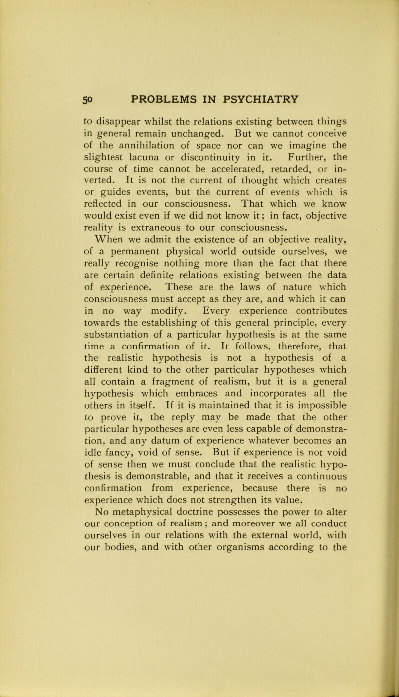 to disappear whilst thè relations existing between things in generai remain unchanged. But we cannot conceive of thè annihilation of space nor can we imagine thè slightest lacuna or discontinuity in it. Further, thè course of time cannot be accelerated, retarded, or in- verted. It is not thè current of thought which creates or guides events, but thè current of events which is reflected in our consciousness. That which we know would exist even if we did not know it ; in fact, objective reality is extraneous to our consciousness. When we admit thè existence of an objective reality, of a permanent physical world outside ourselves, we really recognise nothing more than thè fact that there are certain definite relations existing between thè data of experience. These are thè laws of nature which consciousness must accept as they are, and which it can in no way modify. Every experience contributes towards thè establishing of this generai principle, every substantiation of a particular hypothesis is at thè same time a confirmation of it. It follows, therefore, that thè realistic hypothesis is not a hypothesis of a different kind to thè other particular hypotheses which all contain a fragment of realism, but it is a generai hypothesis which embraces and incorporates all thè others in itself. If it is maintained that it is impossible to prove it, thè reply may be made that thè other particular hypotheses are even less capable of demonstra- tion, and any datum of experience whatever becomes an idle fancy, void of sense. But if experience is not void of sense then we must conclude that thè realistic hypo- thesis is demonstrable, and that it receives a continuous confirmation from experience, because there is no experience which does not strengthen its value. No metaphysical doctrine possesses thè power to alter our conception of realism ; and moreover we all conduct ourselves in our relations with thè external world, with our bodies, and with other organisms according to thè