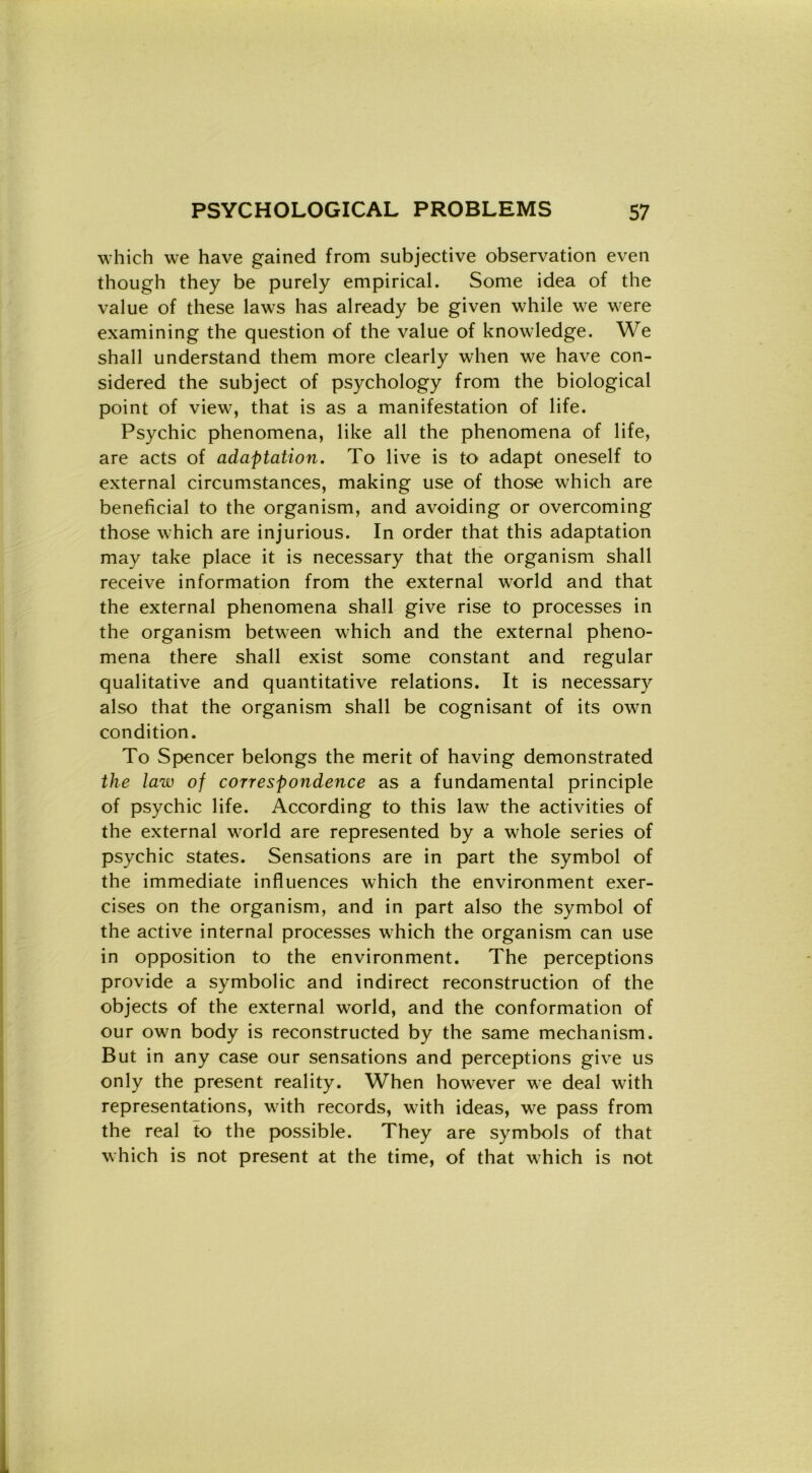 which we have gained from subjective observation even though they be purely empirical. Some idea of thè value of these laws has already be given while we were examining thè question of thè value of knowledge. We shall understand them more clearly when we have con- sidered thè subject of psychology from thè biological point of view, that is as a manifestation of life. Psychic phenomena, like all thè phenomena of life, are acts of adaptation. To live is to adapt oneself to external circumstances, making use of those which are beneficiai to thè organism, and avoiding or overcoming those which are injurious. In order that this adaptation may take place it is necessary that thè organism shall receive information from thè external world and that thè external phenomena shall give rise to processes in thè organism between which and thè external pheno- mena there shall exist some Constant and regular qualitative and quantitative relations. It is necessary also that thè organism shall be cognisant of its own condition. To Spencer belongs thè merit of having demonstrated thè law of correspondence as a fundamental principle of psychic life. According to this law thè activities of thè external world are represented by a whole series of psychic States. Sensations are in part thè Symbol of thè immediate influences which thè environment exer- cises on thè organism, and in part also thè Symbol of thè active internai processes which thè organism can use in opposition to thè environment. The perceptions provide a symbolic and indirect reconstruction of thè objects of thè external world, and thè conformation of our own body is reconstructed by thè same mechanism. But in any case our sensations and perceptions give us only thè present reality. When however we deal with representations, with records, with ideas, we pass from thè reai to thè possible. They are symbols of that which is not present at thè time, of that which is not