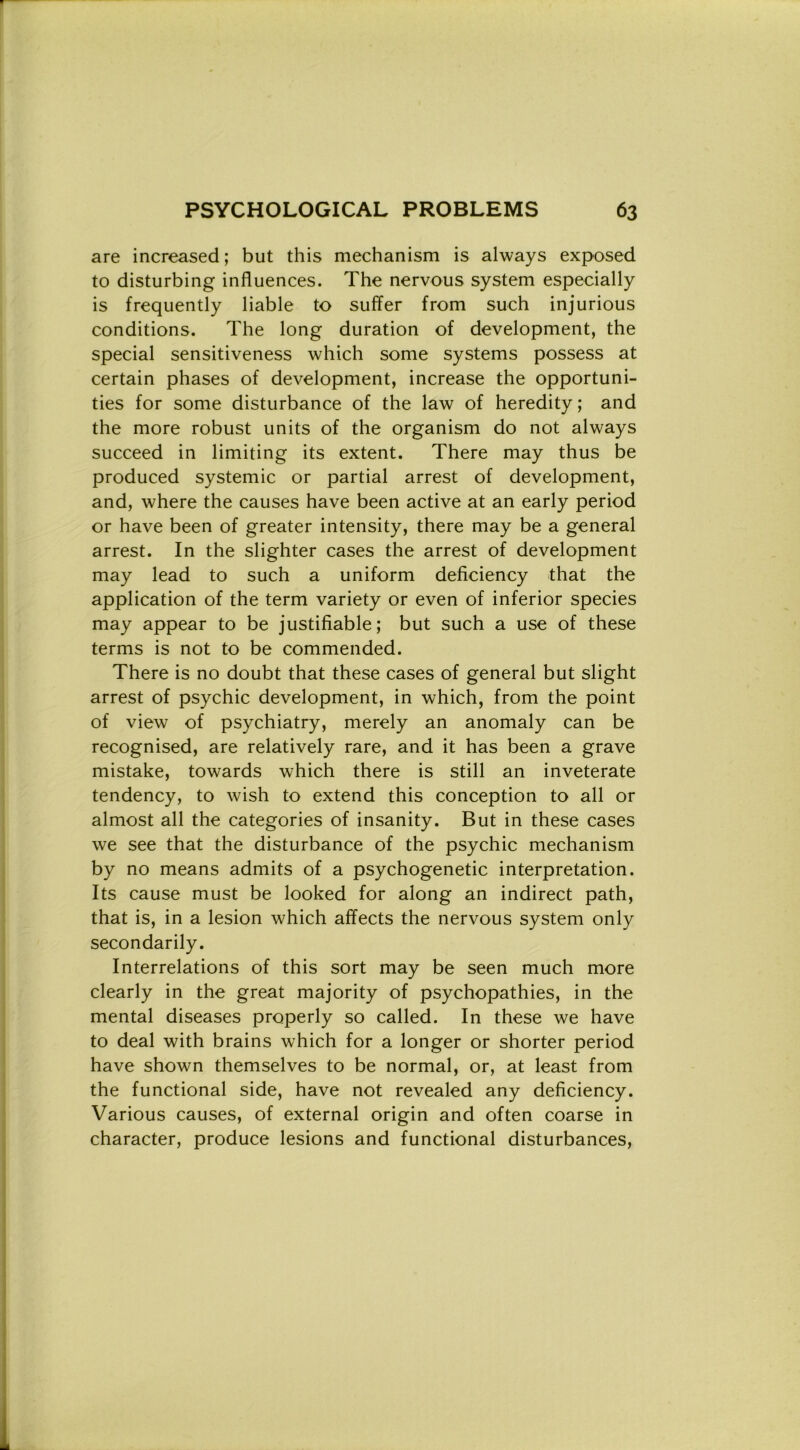 are increased ; but this mechanism is always exposed to disturbing influences. The nervous System especially is frequently liable to suffer from such injurious conditions. The long duration of development, thè special sensitiveness which some Systems possess at certain phases of development, increase thè opportuni- ties for some disturbance of thè law of heredity ; and thè more robust units of thè organism do not always succeed in limiting its extent. There may thus be produced systemic or partial arrest of development, and, where thè causes have been active at an early period or have been of greater intensity, there may be a generai arrest. In thè slighter cases thè arrest of development may lead to such a uniform deficiency that thè application of thè term variety or even of inferior species may appear to be justifiable; but such a use of these terms is not to be commended. There is no doubt that these cases of generai but slight arrest of psychic development, in which, from thè point of view of psychiatry, merely an anomaly can be recognised, are relatively rare, and it has been a grave mistake, towards which there is stili an inveterate tendency, to wish to extend this conception to all or almost all thè categories of insanity. But in these cases we see that thè disturbance of thè psychic mechanism by no means admits of a psychogenetic interpretation. Its cause must be looked for along an indirect path, that is, in a lesion which affects thè nervous System only secondarily. Interrelations of this sort may be seen much more clearly in thè great majority of psychopathies, in thè mental diseases properly so called. In these we have to deal with brains which for a longer or shorter period have shown themselves to be normal, or, at least from thè functional side, have not revealed any deficiency. Various causes, of external origin and often coarse in character, produce lesions and functional disturbances,