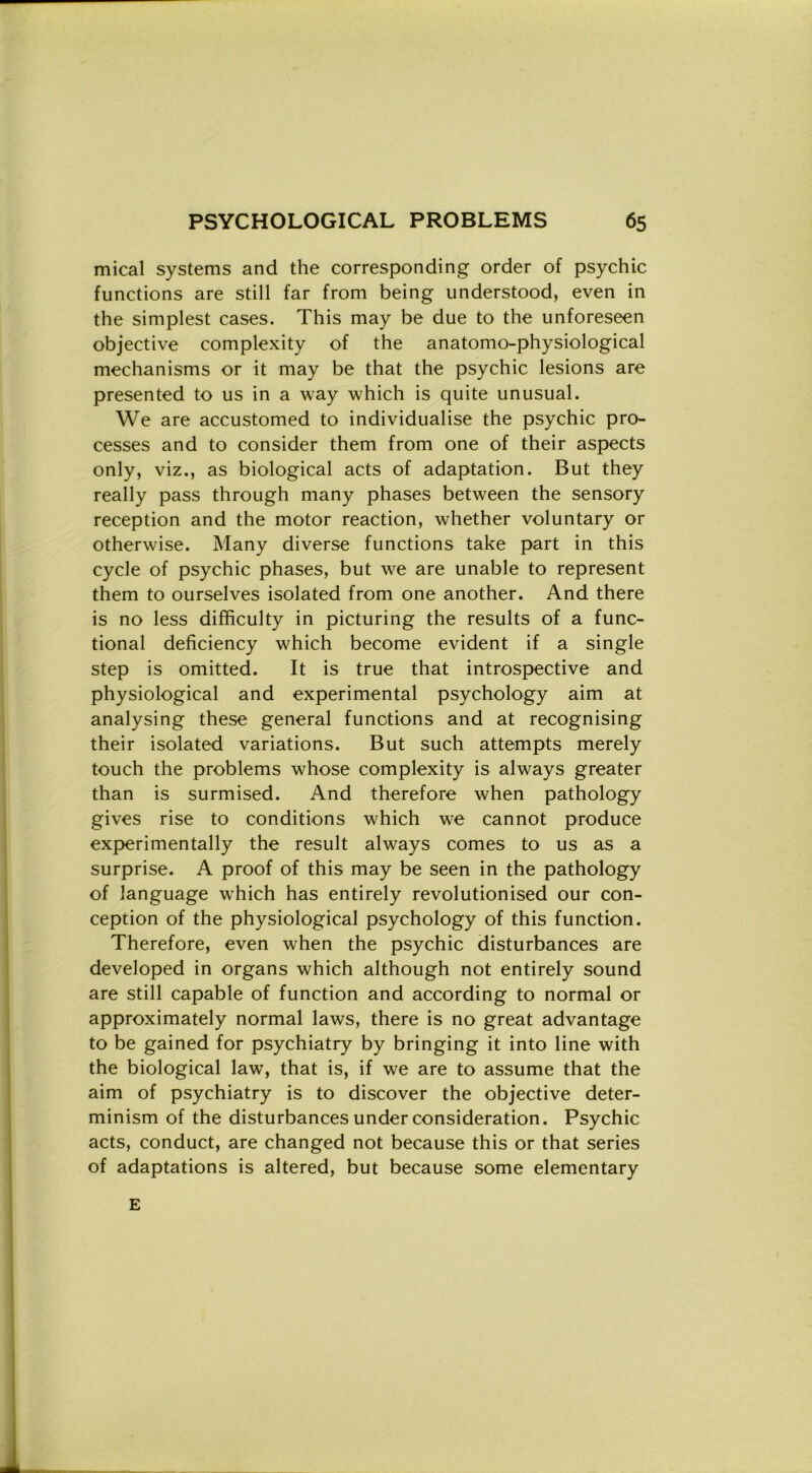 mical Systems and thè corresponding order of psychic functions are stili far from being understood, even in thè simplest cases. This may be due to thè unforeseen objective complexity of thè anatomo-physiological mechanisms or it may be that thè psychic lesions are presented to us in a way which is quite unusual. We are accustomed to individualise thè psychic pro- cesses and to consider them from one of their aspects only, viz., as biological acts of adaptation. But they really pass through many phases between thè sensory reception and thè motor reaction, whether voluntary or otherwise. Many diverse functions take part in this cycle of psychic phases, but we are unable to represent them to ourselves isolated from one another. And there is no less difficulty in picturing thè results of a func- tional deficiency which become evident if a single step is omitted. It is true that introspective and physiological and experimental psychology aim at analysing these generai functions and at recognising their isolated variations. But such attempts merely touch thè problems whose complexity is always greater than is surmised. And therefore when pathology gives rise to conditions which we cannot produce experimentally thè result always Comes to us as a surprise. A proof of this may be seen in thè pathology of language which has entirely revolutionised our con- ception of thè physiological psychology of this function. Therefore, even when thè psychic disturbances are developed in organs which although not entirely sound are stili capable of function and according to normal or approximately normal laws, there is no great advantage to be gained for psychiatry by bringing it into line with thè biological law, that is, if we are to assume that thè aim of psychiatry is to discover thè objective deter- minism of thè disturbances under consideration. Psychic acts, conduct, are changed not because this or that series of adaptations is altered, but because some elementary E