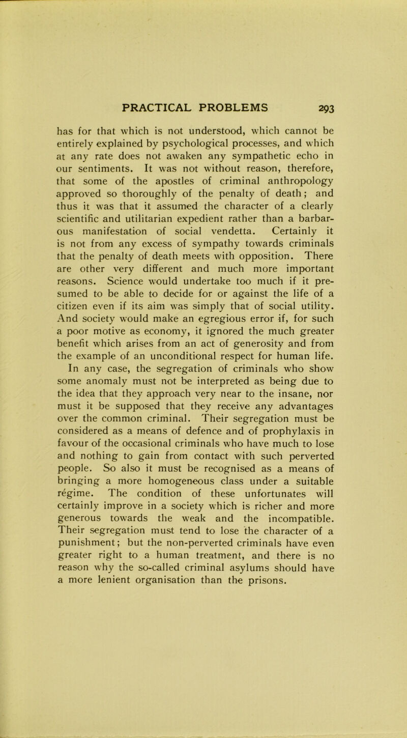 has for that which is not understood, which cannot be entirely explained by psychological processes, and which at any rate does not awaken any sympathetic echo in our sentiments. It was not without reason, therefore, that some of thè apostles of criminal anthropology approved so thoroughly of thè penalty of death ; and thus it was that it assumed thè character of a clearly scientific and utilitarian expedient rather than a barbar- ous manifestation of social vendetta. Certainly it is not from any excess of sympathy towards criminals that thè penalty of death meets with opposition. There are other very different and much more important reasons. Science would undertake too much if it pre- sumed to be able to decide for or against thè life of a Citizen even if its aim was simply that of social utility. And society would make an egregious error if, for such a poor motive as economy, it ignored thè much greater benefit which arises from an act of generosity and from thè example of an unconditional respect for human life. In any case, thè segregation of criminals who show some anomaly must not be interpreted as being due to thè idea that they approach very near to thè insane, nor must it be supposed that they receive any advantages over thè common criminal. Their segregation must be considered as a means of defence and of prophylaxis in favour of thè occasionai criminals who have much to lose and nothing to gain from contact with such perverted people. So also it must be recognised as a means of bringing a more homogeneous class under a suitable regime. The condition of these unfortunates will certainly improve in a society which is richer and more generous towards thè weak and thè incompatible. Their segregation must tend to lose thè character of a punishment; but thè non-perverted criminals have even greater right to a human treatment, and there is no reason why thè so-called criminal asylums should have a more lenient organisation than thè prisons.