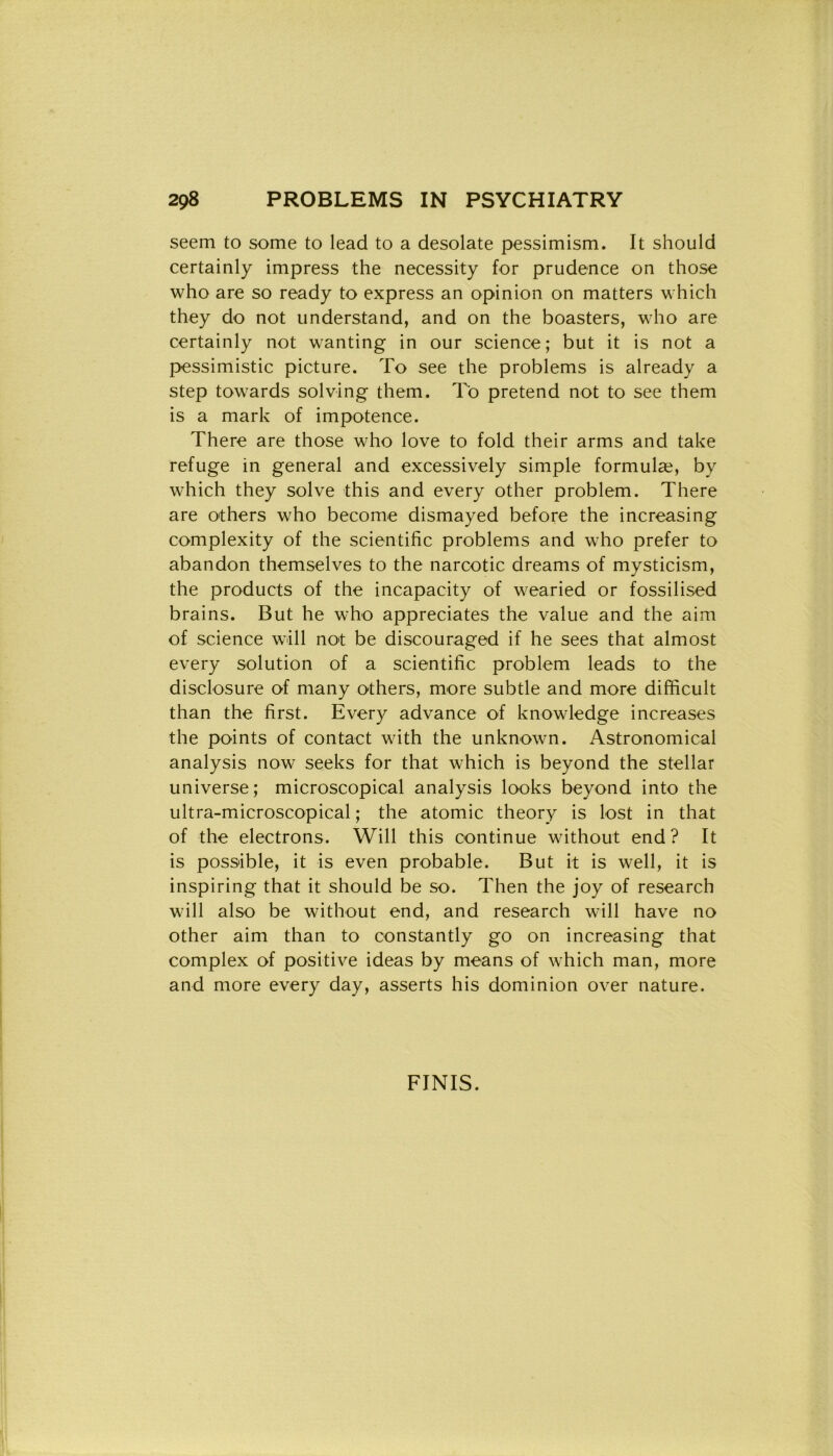 seem to some to lead to a desolate pessimism. It should certainly impress thè necessity for prudence on those who are so ready to express an opinion on matters which they do not understand, and on thè boasters, who are certainly not wanting in our Science; but it is not a pessimistic picture. To see thè problems is already a step towards solving them. To pretend not to see them is a mark of impotence. There are those who love to fold their arms and take refuge in generai and excessively simple formulae, by which they solve this and every other problem. There are others who beeome dismayed before thè increasing complexity of thè scientifìc problems and who prefer to abandon themselves to thè narcotic dreams of mysticism, thè products of thè incapacity of wearied or fossilised brains. But he who appreciates thè value and thè aim of Science will not be discouraged if he sees that almost every solution of a scientifìc problem leads to thè diselosure of many others, more subtle and more difficult than thè first. Every advance of knowledge increases thè points of contact with thè unknown. Astronomical analysis now seeks for that which is beyond thè stellar universe; microscopical analysis looks beyond into thè ultra-microscopical ; thè atomic theory is lost in that of thè electrons. Will this continue without end ? It is possible, it is even probable. But it is well, it is inspiring that it should be so. Then thè joy of research will also be without end, and research will have no other aim than to constantly go on increasing that complex of positive ideas by means of which man, more and more every day, asserts his dominion over nature. FINIS.