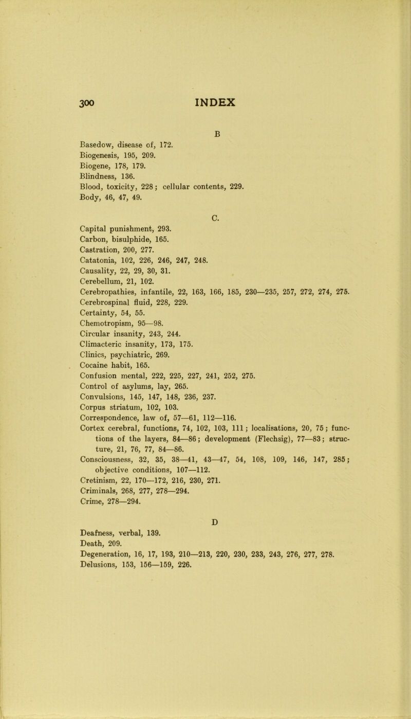 B Basedow, disease of, 172. Biogenesis, 195, 209. Biogene, 178, 179. Blindness, 136. Blood, toxicity, 228 ; cellular contents, 229. Body, 46, 47, 49. C. Capital punishment, 293. Carbon, bisulphide, 165. Castration, 200, 277. Catatonia, 102, 226, 246, 247, 248. Causality, 22, 29, 30, 31. Cerebellum, 21, 102. Cerebropathies, infantile, 22, 163, 166, 185, 230—235, 257, 272, 274, 275. Cerebrospinal fluid, 228, 229. Certainty, 54, 55. Chemotropism, 95—98. Circular insanity, 243, 244. Climacteric insanity, 173, 175. Clinics, psychiatric, 269. Cocaine habit, 165. Confusion mental, 222, 225, 227, 241, 252, 275. Control of asylums, lay, 265. Convulsions, 145, 147, 148, 236, 237. Corpus striatum, 102, 103. Correspondence, law of, 57—61, 112—116. Cortex cerebral, functions, 74, 102, 103, 111 ; localisations, 20, 75; func- tions of thè layers, 84—86; development (Flechsig), 77—83; struc- ture, 21, 76, 77, 84—86. Consciousness, 32, 35, 38—41, 43—47, 54, 108, 109, 146, 147, 285 ; objective conditions, 107—112. Cretinism, 22, 170—172, 216, 230, 271. Criminals, 268, 277, 278—294. Crime, 278—294. D Deafness, verbal, 139. Death, 209. Degeneration, 16, 17, 193, 210—213, 220, 230, 233, 243, 276, 277, 278. Delusions, 153, 156—159, 226.