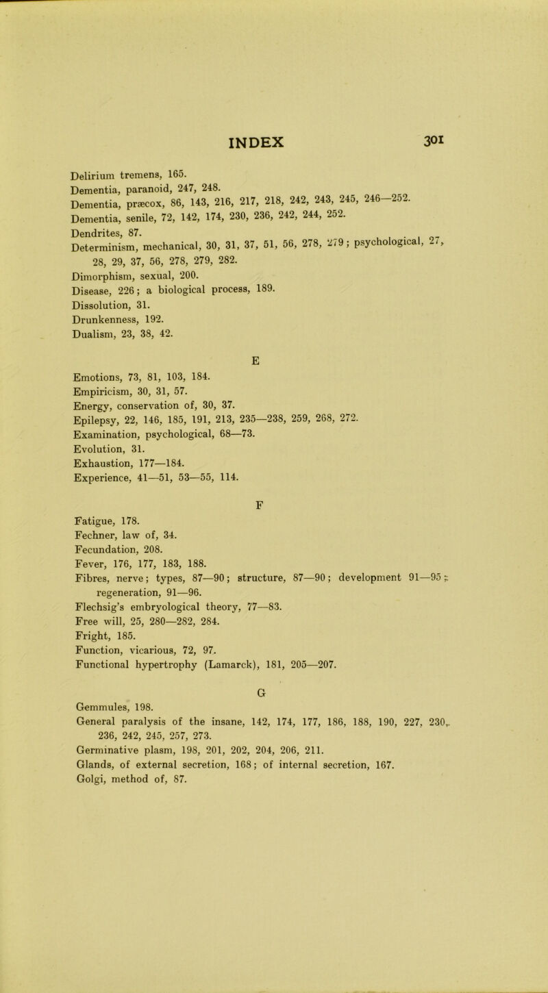Delirium tremens, 165. Dementia, paranoici, 247, 248. Dementi», pracox, 86, 143, 216, 217, 218, 242, 243, 245, 246-252. Dementia, senile, 72, 142, 174, 230, 236, 242, 244, 252. Dendrites, 87. Determinism, mechanical, 30, 31, 37, 51, 56, 278, 279 ; psychological, 2,, 28, 29, 37, 56, 278, 279, 282. Dimorphism, sexual, 200. Disease, 226 ; a biological process, 189. Dissolution, 31. Drunkenness, 192. Dualism, 23, 38, 42. E Emotions, 73, 81, 103, 184. Empiricism, 30, 31, 57. Energy, conservation of, 30, 37. Epilepsy, 22, 146, 185, 191, 213, 235—238, 259, 268, 272. Examination, psychological, 68—73. Evolution, 31. Exhaustion, 177—184. Experience, 41—51, 53—55, 114. F Fatigue, 178. Fechner, law of, 34. Fecundation, 208. Fever, 176, 177, 183, 188. Fibres, nerve; types, 87—90; structure, 87—90; development 91—95; regeneration, 91—96. Flechsig’s embryological theory, 77—83. Free will, 25, 280—282, 284. Fright, 185. Function, vicarious, 72, 97. Functional hypertrophy (Lamarck), 181, 205—207. G Gemmules, 198. General paralysis of thè insane, 142, 174, 177, 186, 188, 190, 227, 230,. 236, 242, 245, 257, 273. Germinative plasm, 198, 201, 202, 204, 206, 211. Glands, of external secretion, 168 ; of internai secretion, 167. Golgi, method of, 87.