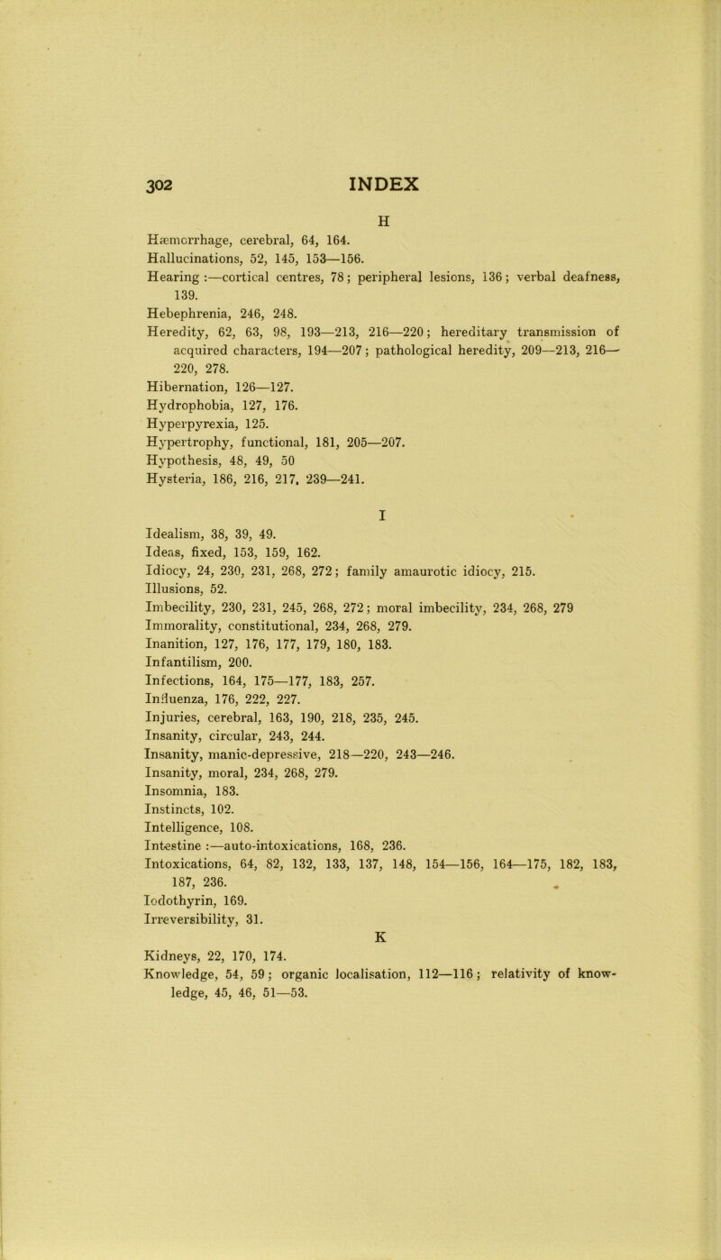 H Hsemcrrhage, cerebrale 64, 164. Hallucinations, 52, 145, 153—156. Hearing :—cortical centres, 78 ; peripheral lesions, 136 ; verbal deafness, 139. Hebephrenia, 246, 248. Heredity, 62, 63, 98, 193—213, 216—220; hereditary transmission of acquired characters, 194—207 ; pathological heredity, 209—213, 216— 220, 278. Hibernation, 126—127. Hydrophobia, 127, 176. Hyperpyrexia, 125. Hypertrophy, functional, 181, 205—207. Hypothesis, 48, 49, 50 Hysteria, 186, 216, 217. 239—241. I Idealism, 38, 39, 49. Ideas, fixed, 153, 159, 162. Idiocy, 24, 230, 231, 268, 272 ; family amaurotic idiocy, 215. Illusions, 52. Imbecility, 230, 231, 245, 268, 272 ; moral imbecility, 234, 268, 279 Inimorality, constitutional, 234, 268, 279. Inanition, 127, 176, 177, 179, 180, 183. Infantilism, 200. Infections, 164, 175—177, 183, 257. Influenza, 176, 222, 227. Injuries, cerebral, 163, 190, 218, 235, 245. Insanity, circular, 243, 244. Insanity, manie-depressive, 218—220, 243—246. Insanity, moral, 234, 268, 279. Insomnia, 183. Instincts, 102. Intelligence, 108. Intestine :—auto-intoxications, 168, 236. Intoxications, 64, 82, 132, 133, 137, 148, 154—156, 164—175, 182, 183, 187, 236. Iodothyrin, 169. Irreversibility, 31. K Kidneys, 22, 170, 174. Knowledge, 54, 59 ; organic localisation, 112—116; reJativity of know- ledge, 45, 46, 51—53.