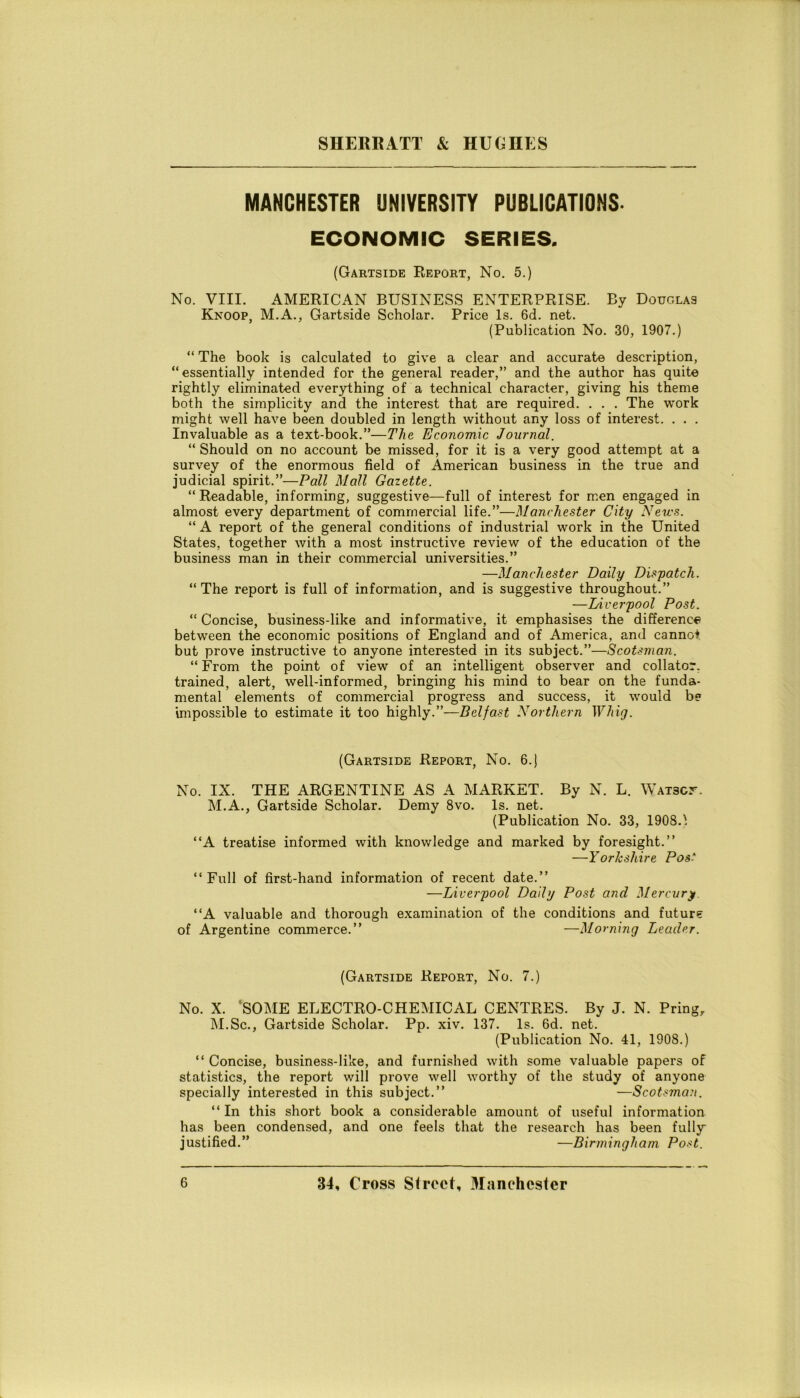 MANCHESTER UNIVERSITY PUBLICATIONS. ECONOMIC SERIES. (Gartside Report, No. 5.) No. Vili. AMERICAN BUSINESS ENTERPRISE. By Douglas Knoop, M.A., Gartside Scholar. Price ls. 6d. net. (Publication No. 30, 1907.) “ The hook is calculated to give a clear and accurate description, “essentially intended for thè generai reader,” and thè author has quite rightly eliminated everything of a technical character, giving his theme both thè simplicity and thè interest that are required. . . . The work might well have been doubled in length without any loss of interest. . . . Invaluable as a text-book.”—The Economìe Journal. “ Should on no account be missed, for it is a very good attempt at a survey of thè enormous field of American business in thè true and judicial spirit.”—Pali Alali Gaiette. “ Readable, informing, suggestive—full of interest for men engaged in almost every department of commercial life.”—Manchester City News. “ A report of thè generai conditions of industriai work in thè United States, together with a most instructive review of thè education of thè business man in their commercial universities.” —Manchester Daily Dispatch. “ The report is full of information, and is suggestive throughout.” —Liverpool Post. “ Concise, business-like and informative, it emphasises thè differenc*) between thè economie positions of England and of America, and canno* but prove instructive to anyone interested in its subject.”—Scotsman. “ From thè point of view of an intelligent observer and collator. trained, alert, well-informed, bringing his mind to bear on thè funda- mental elements of commercial progress and success, it would b« impossible to estimate it too highly.”—Belfast Northern Whig. (Gartside Report, No. 6.) No. IX. THE ARGENTINE AS A MARKET. By N. L. WAiscr. M.A., Gartside Scholar. Demy 8vo. ls. net. (Publication No. 33, 1908.1 “A treatise informed with knowledge and marked by foresight.” —Yorkshire Pos- “ Full of first-hand information of recent date.” —Liverpool Daily Post and Mercuri. “A valuable and thorough examination of thè conditions and future of Argentine commerce.” —Morning Leader. (Gartside Report, No. 7.) No. X. ‘SOME ELECTRO-CHEMICAL CENTRES. By J. N. Pringr M.Sc., Gartside Scholar. Pp. xiv. 137. ls. 6d. net. (Publication No. 41, 1908.) “ Concise, business-like, and furnished with some valuable papers of statistics, thè report will prove well worthy of thè study of anyone specially interested in this subject.” —Scotsman. “In this short book a considerable amount of useful information has been condensed, and one feels that thè research has been fully justified.” —Birmingham Post.