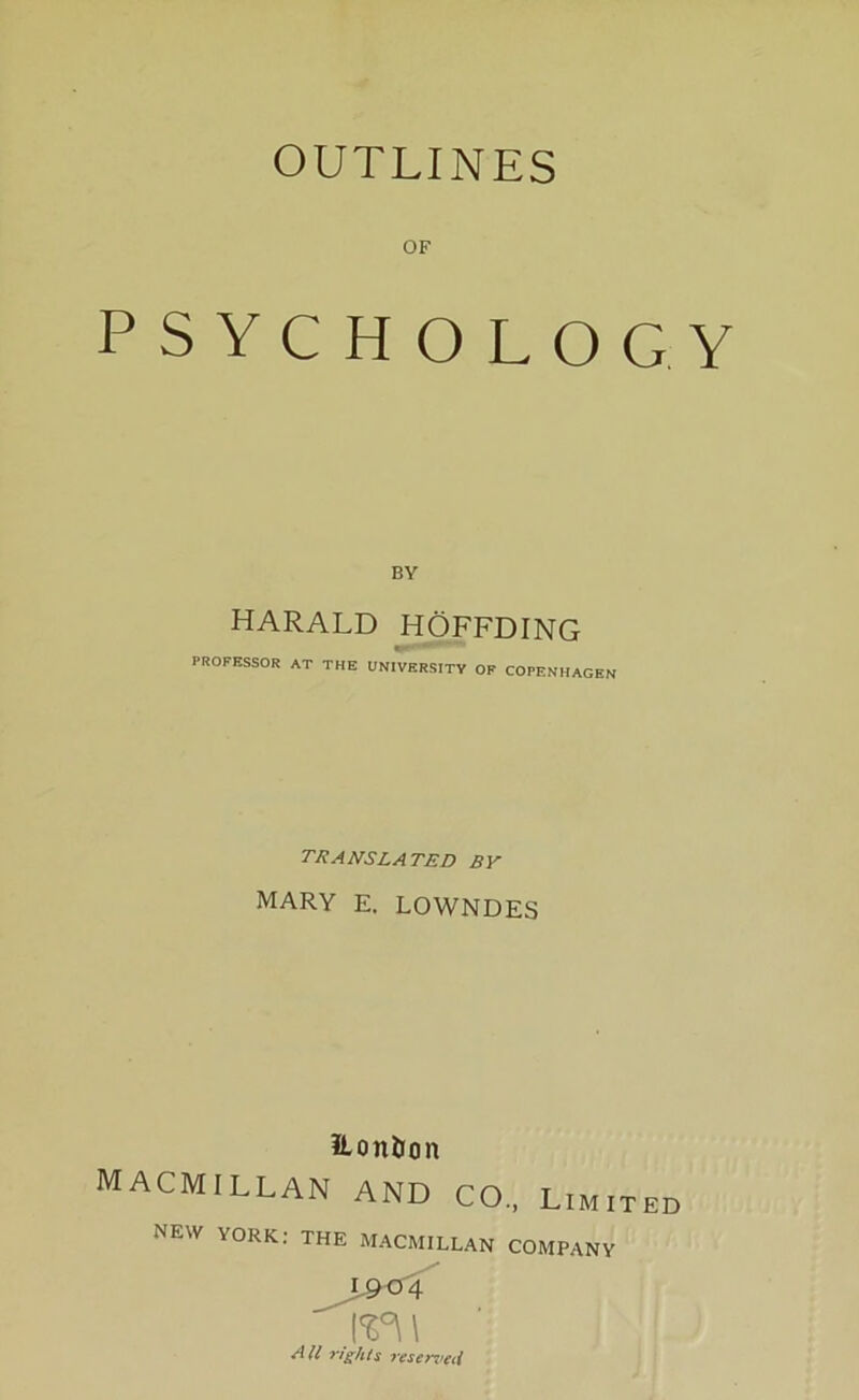 OUTLINES OF PSYCHOLOGY BY HARALD HOFFDING PROFESSOR AT THE UN1VERSITY OF COPENHAGEN translated by MARY E. LOWNDES fton&on MACMILLAN and CO„ Limited NEW YORK: THE MACMILLAN COMPANY I904 [%°\\ All rights reserveil