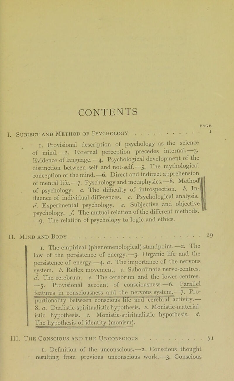 CONTENTS I. SUBJECT AND METHOD OF PSYCIIOLOGY 1 i. Provisional description of psychology as ihe science of mind.—2. Exlernal perception precedes internal.—3. Evidence of language. —4. Psychological development of the dislinction betwcen self and not-self.—5- mythological conception of the mind.—6. Direct and indirect apprehension of mental life.—7. Pyschology and metaphysics.—8. Methodl of psychology. a. The difficulty of introspection. b. In- lluence of individual differences, c. Psychological analysis. d. Expérimental psychology. e. Subjective and objective psychology. f The mutual relation of the different melhods. —9. The relation of psychology lo logic and elhics. II. Mind and Body 29 i. The empirical (phenomenological) standpoint.—2. Ihe law of the persistence of energy.—3. Organic life and the persistence of energy.—4. a. The importance of the nervous system, b. Reflex movement. c. Subordinate nerve-centres. 1i. The cerebrum. c. The cerebrum and the lower centres. —5. Provisional account of consciousncss.—6. Parallel features in consciousness and the nervous system.—7- Tro portionality belween consciouTTHe' ancT cerebral activily.— 8. a. Dualislic-spiritualistichypothesis. b. Monistic-material- istic hypothesis. c. Monistic-spiritualistic bypothesis. d. The hypothesis of idcntity (monism). III. The Conscious and the Unconscious 71 1. Definition of the unconscious.—2. Conscious thought resulting from prcvious unconscious work.—3. Conscious