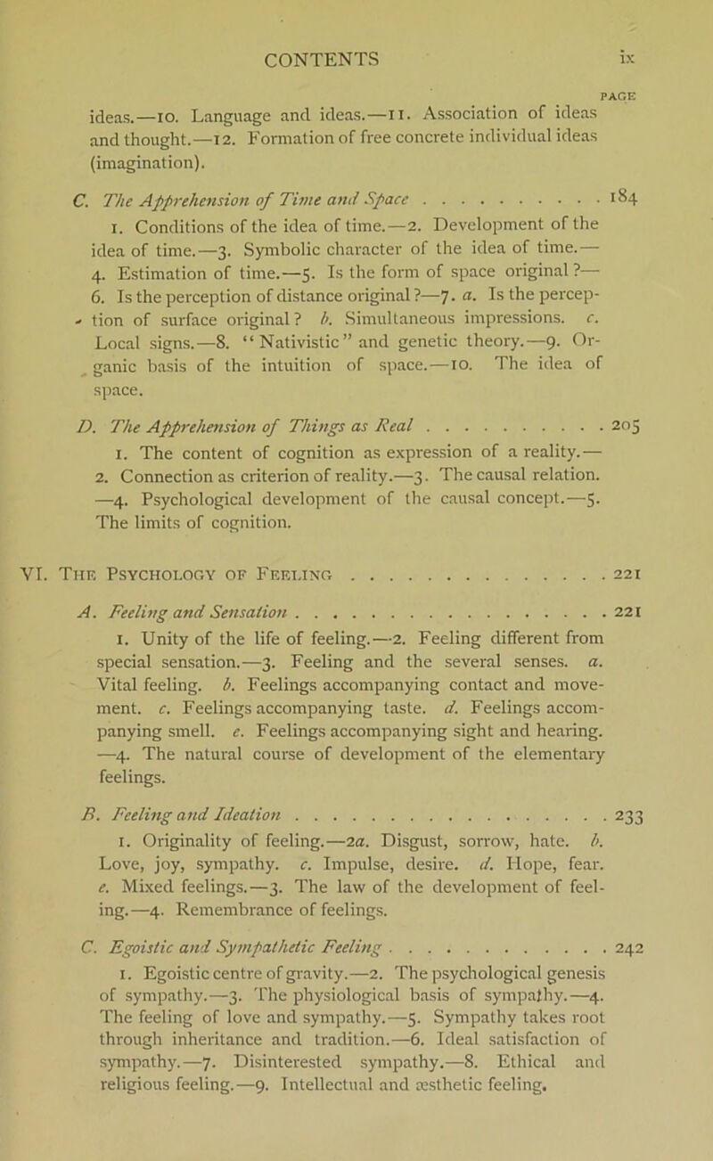 PAGE ideas.—io. Language and ideas.—II. Association of ideas and thought.—12. Formation of free concrete individual ideas (imagination). C. The Apprehension of Time and Space 184 1. Conditions of the idea of time.—2. Development of the idea of time.—3. Symbolic character of the idea of time.— 4. Estimation of time.—5. Is the form of space original ?— 6. Is the perception of distance original ?—J.a. Isthepercep- •> tion of surface original ? b. Simultaneous impressions. c. Local signs.—8. “ Nativistic” and genetic theory.—9. Or- ganic basis of the intuition of space.—10. The idea of space. D. The Apprehension of Things as Real 205 1. The content of cognition as expression of a reality.— 2. Connection as criterion of reality.—3. The causal relation. —4. Psychological development of the causal concept.—5. The limits of cognition. VI. The Psychology of Fef.eing 221 A. Feeling and Sensation 221 1. Unity of the life of feeling.—2. Feeling different from special sensation.—3. Feeling and the several senses. a. Vital feeling. b. Feelings accompanying contact and move- ment. c. Feelings accompanying taste. d. Feelings accom- panying smell. e. Feelings accompanying sight and hearing. —4. The natural course of development of the elementary feelings. B. Feeling and Ideation 233 1. Originality of feeling.—2a. Disgust, sorrow, hate. l>. Love, joy, sympathy. c. Impulse, desire. d. Hope, fear. e. Mixed feelings.—3. The law of the development of feel- ing.—4. Remembrance of feelings. C. Egoistic and Sympathetic Feeling 242 1. Egoistic centre of gravity.—2. The psychological genesis of sympathy.—3. The physiological basis of sympathy.—4. The feeling of love and sympathy.—5. Sympathy takes root through inheritance and tradition.—6. Ideal satisfaction of sympathy.—7. Disinterested sympathy.—8. Ethical and religions feeling.—9. Intellectual and æsthetic feeling.