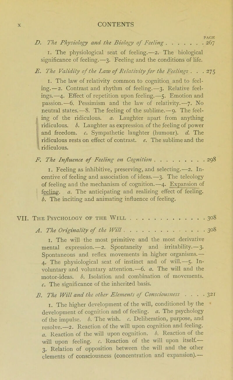 VAGE D. The Physiology and the Biology of Feeling 267 1. The physiological seat of feeling.—2. The biological significance of feeling.—3. Feeling and the conditions of life. E. The Validity of the Law of Relativity for the Feelings . . . 275 1. The law of relativity common to cognition and to feel- ing.—2. Contrast and rhythm of feeling.—3. Relative feel- ings.—4. Effect of repetition upon feeling.—5. Emotion and passion.—6. Pessimism and the law of relativity.—7. No neutral States.—8. The feeling of the sublime.—9. The feel- ing of the ridiculous. a. Laughter apart from anything ridiculous. b. Laughter as expression of the feeling of power and freedom. c. Sympathetic laughter (humour). d. The ridiculous rests on effect of contrast. e. The sublime and the ridiculous. F. The Influence of Feeling on Cognition 298 1. Feeling as inhibitive, preserving, and selecting.—2. In- centive of feeling and association of ideas.—3. The teleology of feeling and the mechanism of cognition.—4. Expansion of feeling. a. The anticipating and realizing effect of feeling. b. The inciting and animating influence of feeling. VII. The Psychology of the Will 308 A. The Originality of the Will 30S 1. The will the most primitive and the most derivative mental expression.—2. Spontaneity and irritability. — 3. Spontaneous and refiex movements in higher organisms.— 4. The physiological seat of instinet and of will.—5. In- voluntary and voluntary attention.—6. a. The will and the motor-ideas. b. Isolation and combination of movements. c. The significance of the inherited basis. B. The Will and the other Elements of Consciousness . . . .321 1. The higher development of the will, conditioned by the ’ development of cognition and of feeling. a. The psychology of the impulse. b. The wish. c. Deliberation, purpose, and resolve.—2. Reaction of the will upon cognition and feeling. a. Reaction of the will upon cognition. b. Reaction of the will upon feeling. c. Reaction of the will upon itself.— 3. Relation of opposition between the will and the other elements of consciousness (concentration and expansion).—