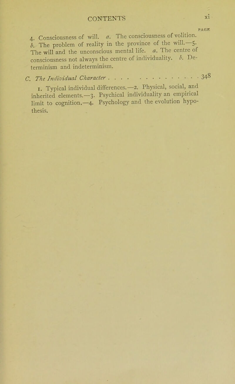 PAGF. 4. Consciousness of will. a. The consciousness of volition. b. The problem of reality in the province of the will.—S- The will and the unconscious mental life. a. The centre of consciousness not always the centre of individuality. b. De- terminism and indeterminism. C. The Individnal Character 34° I. Typical individual differences.—2. Physical, social, and inherited elements.—3. Psychical individuality an empirical limit to cognition.—4. Psychology and the evolution hypo- thesis.