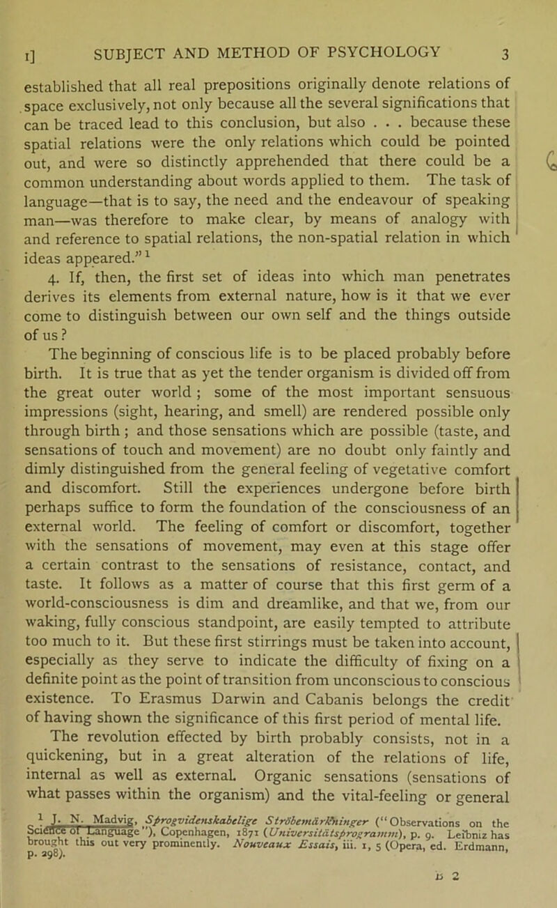 established that all real prepositions originally denote relations of space exclusively, not only because all the several significations that can be traced lead to this conclusion, but also . . . because these spatial relations were the only relations which could be pointed out, and were so distinctly apprehended that there could be a common understanding about words applied to them. The task of language—that is to say, the need and the endeavour of speaking man—Was therefore to make clear, by means of analogy with and reference to spatial relations, the non-spatial relation in which ideas appeared.”1 4. If, then, the first set of ideas into which man penetrates derives its elements from external nature, how is it that we ever come to distinguish between our own self and the things outside of us ? The beginning of conscious life is to be placed probably before birth. It is true that as yet the tender organism is divided off from the great outer world ; some of the most important sensuous impressions (sight, hearing, and smell) are rendered possible only through birth ; and those sensations which are possible (taste, and sensations of touch and movement) are no doubt only faintly and dimly distinguished from the general feeling of vegetative comfort and discomfort. Still the experiences undergone before birth perhaps suffice to form the foundation of the consciousness of an external world. The feeling of comfort or discomfort, together with the sensations of movement, may even at this stage offer a certain contrast to the sensations of resistance, contact, and taste. It follows as a matter of course that this first germ of a world-consciousness is dim and dreamlike, and that we, from our waking, fully conscious standpoint, are easily tempted to attribute too much to it. But these first stirrings must be taken into account, | especially as they serve to indicate the difficulty of fixing on a definite point as the point of transition from unconscious to conscious existence. To Erasmus Darwin and Cabanis belongs the credit of having shown the significance of this first period of mental life. The revolution effected by birth probably consists, not in a quickening, but in a great alteration of the relations of life, internal as well as external. Organic sensations (sensations of what passes within the organism) and the vital-feeling or general , 1 J; N. Madvig, Sprog videnskabelige SirSbcmårBtingcr (“ Observations on the science ol Language '), Copenhagen, 1871 (Universitatsprogramm), p. 9. Leibniz has brought this out very prominemly. Nouveaux Essais, iii. 1, 5 (Opera, ed. Erdmann p. 298). r ’