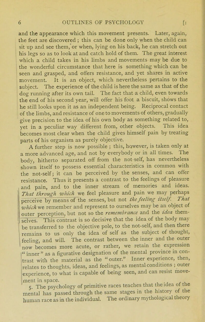 and the appearance which this movement presents. Later, again, the feet are discovered ; this can be done only when the child can sit up and see them,’or when, lying on his back, he can stretch out his legs so as to look at and catch hold of them. The great interest which a child takes in his limbs and movements may be due to the wonderful circumstance that here is something which can be seen and grasped, and offers resistance, and yet shares in active movement. It is an object, which nevertheless pertains to the subject. The experience of the child is here the same as that of the dog running after its own tail. The faet that a child, even towards the end of his second year, will offer his foot a biseuit, shows that he still looks upon it as an independent being. Reciprocal contact of the limbs, and resistance of one to movements of others, gradually give precision to the idea of his own body as something related to, yet in a peculiar way different from, other objects. This idea becomes most clear when the child gives himself pain by treating parts of his organism as purely objective. A further step is now possible ; this, however, is taken only at a more advanced age, and not by everybody or in all times. The body, hitherto separated off from the not-self, has nevertheless shown itself to possess essential characteristics in common with the not-self; it can be perceived by the senses, and can offer resistance. Thus it presents a contrast to the feelings of pleasure and pain, and to the inner stream of memories and ideas. That through which we feel pleasure and pain we may perhaps perceive by means of the senses, but not thefeeling itself. That which we remember and represent to ourselves may be an object of outer perception, but not so the remembrance and the idea them- selves. This contrast is so decisive that the idea of the body may be transferred to the objective pole, to the not-self, and then there remains to us only the idea of self as the subject of thought, feeling, and will. The contrast between the inner and the outer now becomes more acute, or rather, we retain the expiession l“ inner” as a figurative designation of the mental province in con- trast with the material as the “outer.” Inner experience, then, relates to thoughts, ideas, and feelings, as mental conditions ; outer experience, to what is capable of being seen, and can resist move- ment in space. 5. The psychology of primitive races teaches that the idea of the mental has passed through the same stages in the history of the human race as in the individual. The ordinary mythological theory