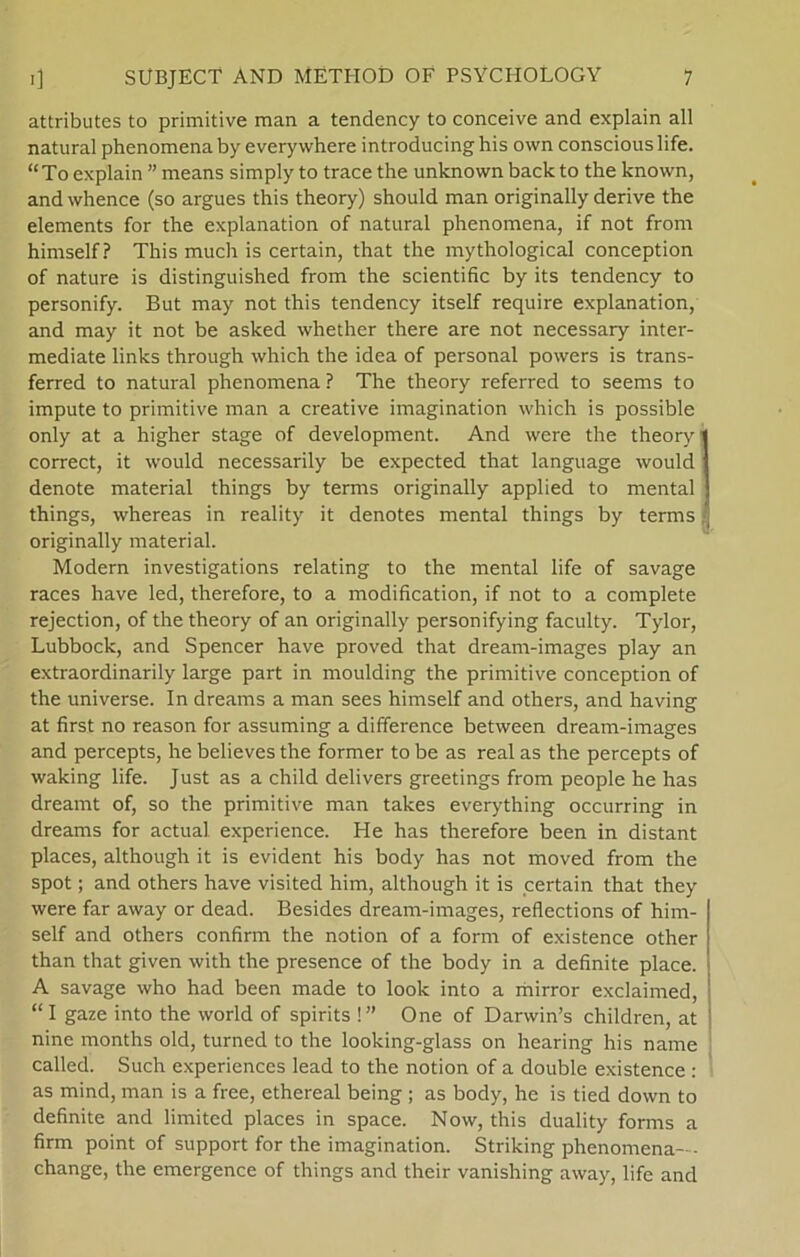 attributes to primitive man a tendency to conceive and explain all natural phenomena by everywhere introducinghis own consciouslife. “To explain ” means simply to trace the unknown back to the known, and whence (so argues this theory) should man originally derive the elements for the explanation of natural phenomena, if not from himself ? This rnuch is certain, that the mythological conception of nature is distinguished from the scientific by its tendency to personify. But may not this tendency itself require explanation, and may it not be asked whether there are not necessary inter- mediate links through which the idea of personal powers is trans- ferred to natural phenomena? The theory referred to seems to impute to primitive man a Creative imagination which is possible only at a higher stage of development. And were the theory1 correct, it would necessarily be expected that language would denote material things by terms originally applied to mental things, whereas in reality it denotes mental things by terms originally material. Modern investigations relating to the mental life of savage races have led, therefore, to a modification, if not to a complete rejection, of the theory of an originally personifying faculty. Tylor, Lubbock, and Spencer have proved that dream-images play an extraordinarily large part in moulding the primitive conception of the universe. In dreams a man sees himself and others, and having at first no reason for assuming a difference between dream-images and percepts, he believes the former to be as real as the percepts of waking life. Just as a child delivers greetings from people he has dreamt of, so the primitive man takes everything occurring in dreams for actual experience. He has therefore been in distant places, although it is evident his body has not moved from the spot; and others have visited him, although it is certain that they were far away or dead. Besides dream-images, reflections of him- self and others confirm the notion of a form of existence other than that given with the presence of the body in a definite place. A savage who had been made to look into a mirror exclaimed, “ I gaze into the world of spirits !” One of Darwin’s children, at nine months old, turned to the looking-glass on hearing his name called. Such experiences lead to the notion of a double existence : as mind, man is a free, ethereal being ; as body, he is tied down to definite and limited places in space. Now, this duality forms a firm point of support for the imagination. Striking phenomena— change, the emergence of things and their vanishing away, life and