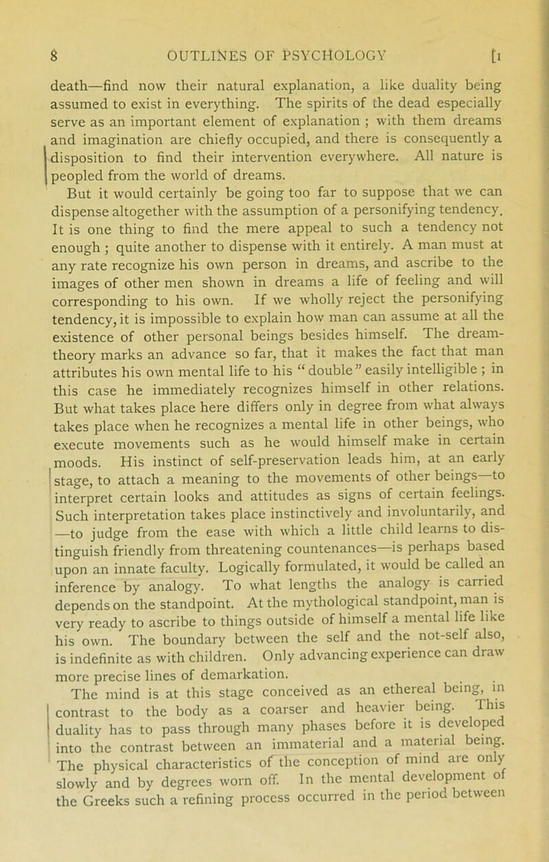 death—find now their natural explanation, a like duality being assumed to exist in everything. The spirits of the dead especially serve as an important element of explanation ; with them dreams and imagination are chiefly occupied, and there is consequently a disposition to find their intervention everywhere. All nature is , peopled from the world of dreams. But it would certainly be going too far to suppose that we can dispense altogether with the assumption of a personifying tendency. It is one thing to find the mere appeal to such a tendency not enough ; quite another to dispense with it entirely. A man must at any rate recognize his own person in dreams, and ascribe to the images of other men shown in dreams a life of feeling and will corresponding to his own. If we wholly reject the personifying tendency, it is impossible to explain how man can assume at all the existence of other personal beings besides himself. The dream- theory marks an advance so far, that it makes the faet that man attributes his own mental life to his “ double ” easily intelligible ; in this case he immediately recognizes himself in other relations. But what takes place here differs only in degree from what always takes place when he recognizes a mental life in other beings, who execute movements such as he would himself make in certain moods. His instinet of self-preservation leads him, at an early ' stage, to attach a meaning to the movements of other beings—to interpret certain looks and attitudes as signs of certain feelings. Such interpretation takes place instinetively and involuntarily, and —to judge from the ease with which a little child learns to dis- tinguish friendly from threatening countenances—is perhaps based upon an innate faculty. Logically formulated, it would be called an inference by analogy. To what lengths the analogy is cairied depends on the standpoint. At the mythological standpoint, man is very ready to ascribe to things outside of himself a mental life like his own. The boundary between the self and the not-self also, is indefinite as with children. Only advancing experience can draw more precise lines of demarkation. The mind is at this stage conceived as an ethereal being, in contrast to the body as a coarser and heavier being. This duality has to pass through many phases before it is developed into the contrast between an immaterial and a matenal being. The physical characteristics of the conception of mind are only slowly and by degrees worn off. In the mental development o the Greeks such a refining process occurred in the penod between