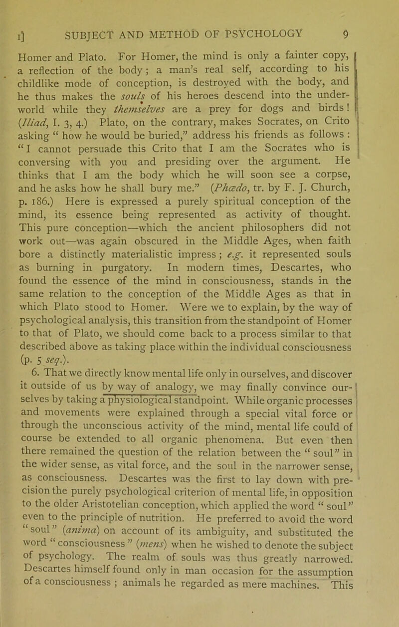 Homer and Plato. For Homer, the mind is only a fainter copy, | a reflection of the body; a man’s real self, according to his childlike mode of conception, is destroved with the body, and | he thus makes the souls of his heroes descend into the under- | world while they themselves are a prey for dogs and birds! | (Iliad, I. 3, 4.) Plato, on the contrary, makes Socrates, on Crito asking “ how he would be buried,” address his friends as follovvs : “ I cannot persuade this Crito that I am the Socrates who is conversing with you and presiding over the argument. He thinks that I am the body which he will soon see a corpse, and he asks how he shall bury me.” (Phædo, tr. by F. J. Church, p. 186.) Here is expressed a purely spiritual conception of the mind, its essence being represented as activity of thought. This pure conception—which the ancient philosophers did not work out—was again obscured in the Middle Ages, when faith bore a distinctly materialistic impress; e.g. it represented souls as burning in purgatory. In nrodern times, Descartes, who found the essence of the mind in consciousness, stands in the same relation to the conception of the Middle Ages as that in which Plato stood to Homer. Were we to explain, by the way of psvchological analysis, this transition from the standpoint of Homer to that of Plato, we should come back to a process similar to that described above as taking place within the individual consciousness (p. 5 seq.). 6. That we directly know mental life only in ourselves, and discover it outside of us by way of analogy, we may finally convince our- ' selves by taking a physiologicafstandpoint. While organic processes and movements were explained through a special vital force or through the unconscious activity of the mind, mental life could of course be extended to all organic phenomena. But even then there rcmained the question of the relation between the “ soul” in the wider sense, as vital force, and the soul in the narrower sense, as consciousness. Descartes was the first to lay down with pre- cision the purely psychological criterion of mental life, in opposition to the older Aristotelian conception, which applied the word “ soul” even to the principle of nutrition. He preferred to avoid the word “ soul ” (animd) on account of its ambiguity, and substituted the word “ consciousness ” (mens) when he wished to denote the subject of psychology. The realm of souls was thus greatly narrowed. Descartes himself found only in man occasion for the assumption ofa consciousness ; animals he regarded as mere machines. This