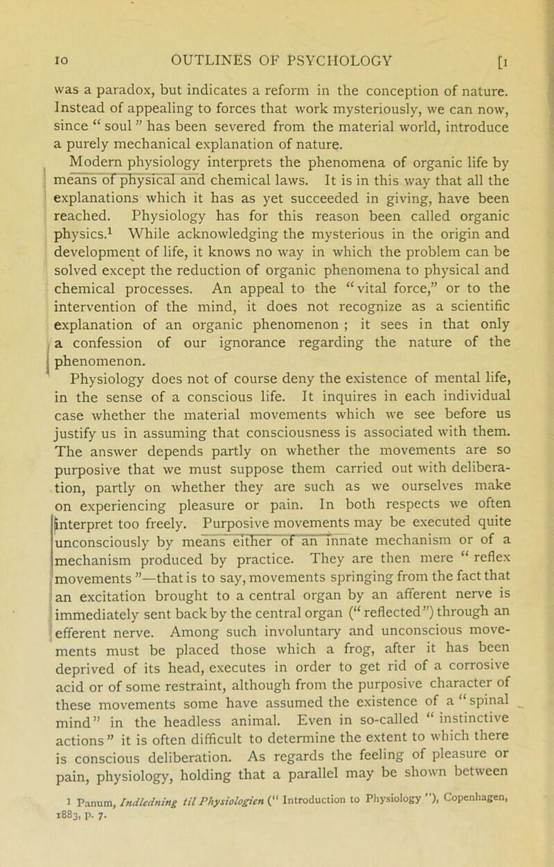 vvas a paradox, but indicates a reform in the conception of nature. Instead of appealing to forces that work mysteriously, we can now, since “ soul ” has been severed from the material world, introduce a purely mechanical explanation of nature. Modern physiology interprets the phenomena of organic life by means of physical and Chemical laws. It is in this way that all the explanations which it has as yet succeeded in giving, have been reached. Physiology has for this reason been called organic physics.1 While acknowledging the mysterious in the origin and development of life, it knows no way in which the problem can be solved except the reduction of organic phenomena to physical and Chemical processes. An appeal to the “vital force,” or to the intervention of the mind, it does not recognize as a scientific explanation of an organic phenomenon ; it sees in that only a confession of our ignorance regarding the nature of the i phenomenon. Physiology does not of course deny the existence of mental life, in the sense of a conscious life. It inquires in each individual case whether the material movements which we see before us justify us in assuming that consciousness is associated with them. The answer depends partly on whether the movements are so purposive that we must suppose them carried out with delibera- tion, partly on whether they are such as we ourselves make on experiencing pleasure or pain. In both respects we often Interpret too freely. Purposive movements may be executed quite unconsciously by means either bf an mnate mechanism or of a mechanism produced by practice. They are then mere “ reflex movements that is to say, movements springing from the faet that an excitation brought to a central organ by an afferent nerve is immediately sent back by the central organ (“ reflected”) through an efferent nerve. Among such involuntary and unconscious move- ments must be placed those which a frog, after it has been deprived of its head, executes in order to get rid of a corrosive acid or of some restraint, although from the purposive character of these movements some have assumed the existence of a “ spinal mind” in the headless animal. Even in so-called “ instinetive actions ” it is often difficult to determine the extent to which there is conscious deliberation. As regards the feeling of pleasure or pain, physiology, holding that a parallel may be shown between 1 Panum, Indledning til Physiologien (“ Introduction to Physiology ”), Copenhagen,