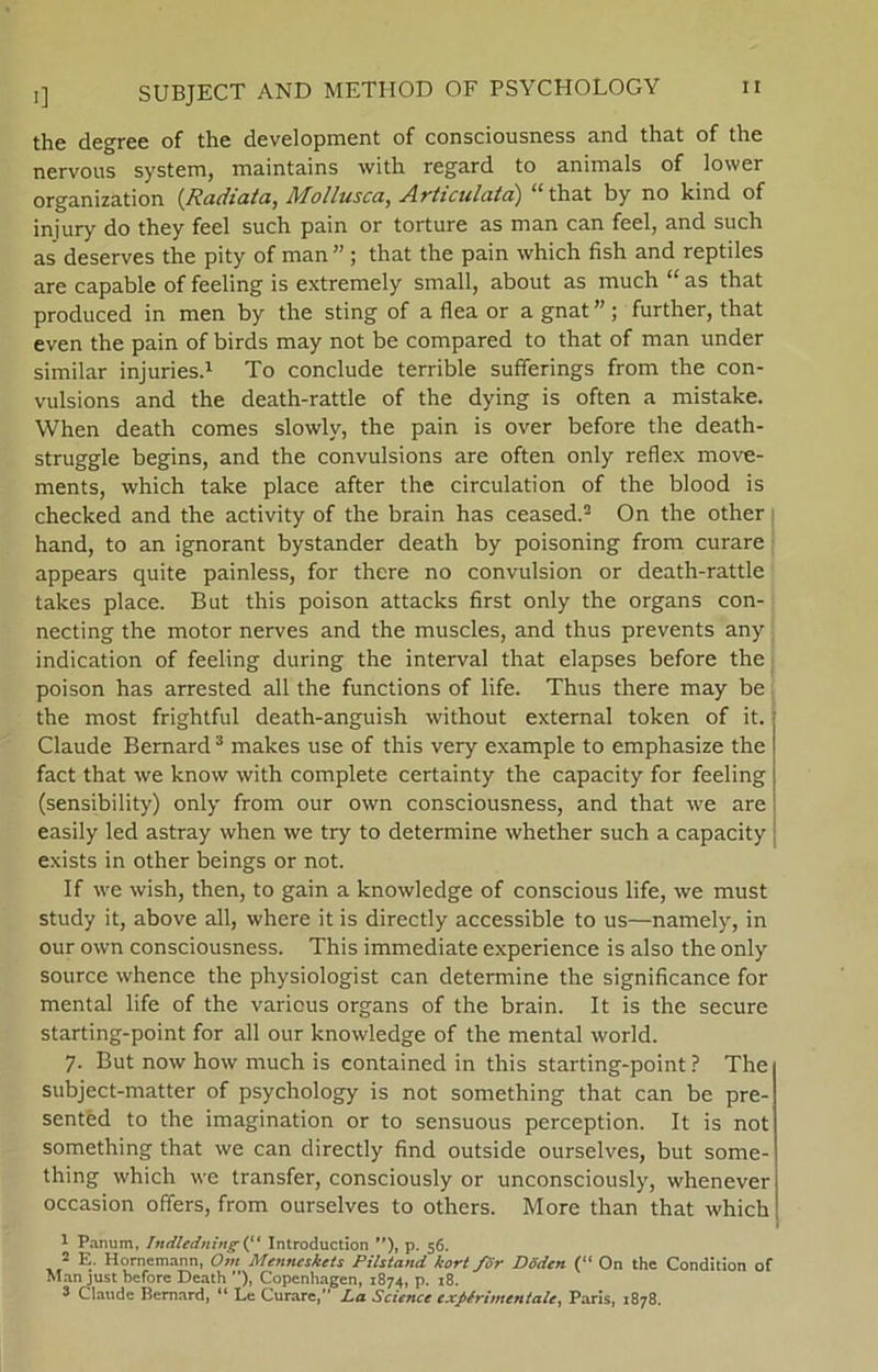 the degree of the development of consciousness and that of the nervous system, maintains with regard to animals of lower organization (Radiata, Mollusca, Articulatd) “that by no kind of injury do they feel such pain or torture as man can feel, and such as deserves the pity of man ”; that the pain which fish and reptiles are capable of feeling is extremely small, about as much “ as that produced in men by the sting of a flea or a gnat ” ; further, that even the pain of birds may not be compared to that of man under similar injuries.1 To conclude terrible sufiferings from the con- vulsions and the death-rattle of the dying is often a mistake. When death comes slowly, the pain is over before the death- struggle begins, and the convulsions are often only reflex move- ments, which take place after the circulation of the biood is checked and the activity of the brain has ceased.2 On the other hånd, to an ignorant bystander death by poisoning from curare appears quite painless, for there no convulsion or death-rattle takes place. But this poison attacks first only the organs con- necting the motor nerves and the muscles, and thus prevents any indication of feeling during the interval that elapses before the poison has arrested all the functions of life. Thus there may be the most frightful death-anguish without external token of it. Claude Bernard3 makes use of this very example to emphasize the faet that we know with complete certainty the capacity for feeling (sensibility) only from our own consciousness, and that we are easily led astray when we try to determine whether such a capacity exists in other beings or not. If we wish, then, to gain a knowledge of conscious life, we must study it, above all, where it is direetly accessible to us—namely, in our own consciousness. This immediate experience is also the only source whence the physiologist can determine the significance for mental life of the various organs of the brain. It is the secure starting-point for all our knowledge of the mental world. 7. But now how much is contained in this starting-point ? The subject-matter of psychology is not something that can be pre- sentéd to the imagination or to sensuous perception. It is not something that we can direetly find outside ourselves, but some- thing which we transfer, consciously or unconsciously, whenever occasion offers, from ourselves to others. More than that which 1 Panum, Indledning (“ Introduction ”), p. 56. 2 E. Hornemann, Om Menneskets Pilstand kort /dr Dåden (“ On the Condition of Man just before Death ), Copenhagen, 1874, p. 18. 2 Claude Bernard, “ Le Curare, La Science exfiérimentale, Paris, 1878.