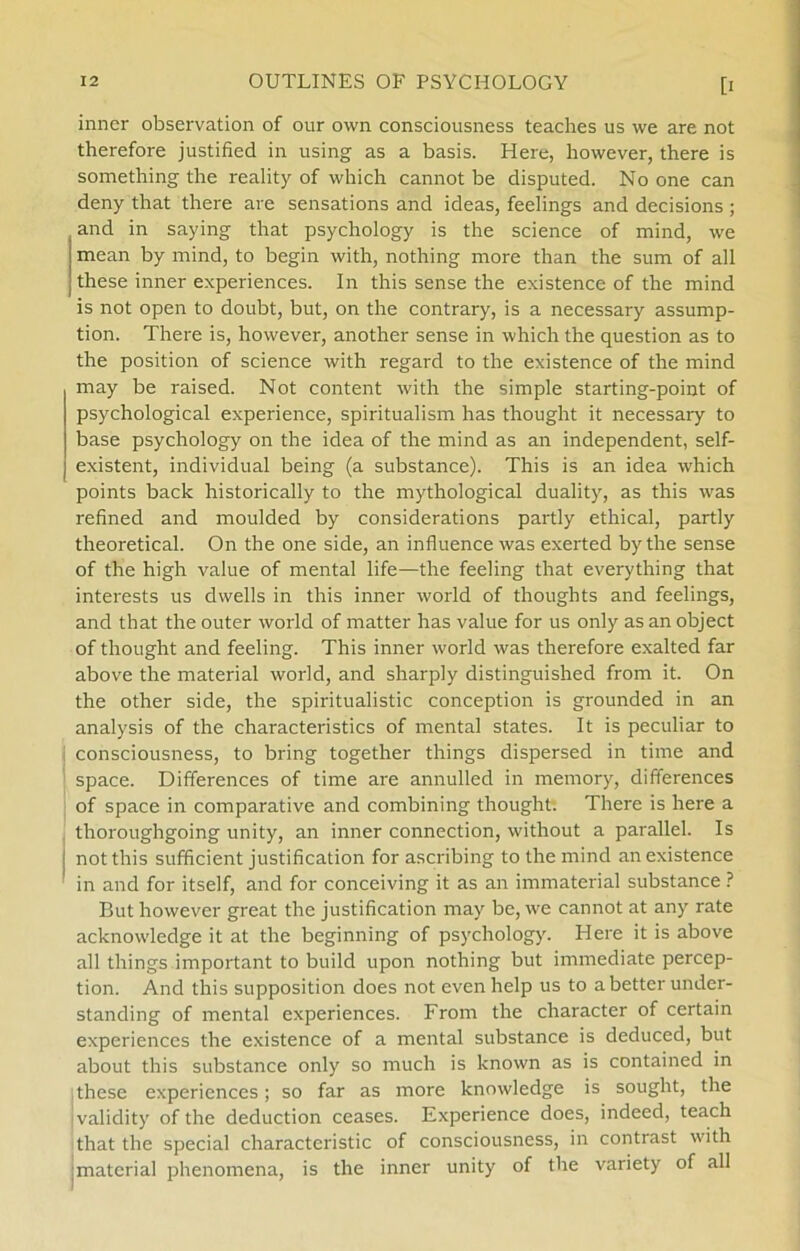 inner observation of our own consciousness teaches us we are not therefore justified in using as a basis. Here, however, there is something the reality of which cannot be disputed. No one can deny that there are sensationsand ideas, feelings and decisions ; and in saying that psychology is the science of mind, we mean by mind, to begin with, nothing more than the sum of all these inner experiences. In this sense the existence of the mind is not open to doubt, but, on the contrary, is a necessary assump- tion. There is, however, another sense in which the question as to the position of science with regard to the existence of the mind may be raised. Not content with the simple starting-point of psychological experience, spiritualism has thought it necessary to base psychology on the idea of the mind as an independent, self- existent, individual being (a substance). This is an idea which points back historically to the mythological duality, as this was refined and moulded by considerations partly ethical, partly theoretical. On the one side, an influence was exerted by the sense of the high value of mental life—the feeling that everything that interests us dwells in this inner world of thoughts and feelings, and that the outer world of matter has value for us only as an object of thought and feeling. This inner world was therefore exalted far above the material world, and sharply distinguished from it. On the other side, the spiritualistic conception is grounded in an analysis of the characteristics of mental States. It is peculiar to consciousness, to bring together things dispersed in time and space. Differences of time are annulled in memory, differences of space in comparative and combining thought. There is here a thoroughgoing unity, an inner connection, without a parallel. Is j not this sufficient justification for ascribing to the mind an existence in and for itself, and for conceiving it as an immaterial substance ? But however great the justification may be, we cannot at any rate acknowledge it at the beginning of psychology. Here it is above all things important to build upon nothing but immediate percep- tion. And this supposition does not evenhelp us to a better under- standing of mental experiences. From the character of certain experiences the existence of a mental substance is deduced, but about this substance only so much is known as is contained in these experiences; so far as more knowledge is sought, the validity of the deduction ceases. Experience does, indeed, teach that the special characteristic of consciousness, in contrast with material phenomena, is the inner unity of the variety of all