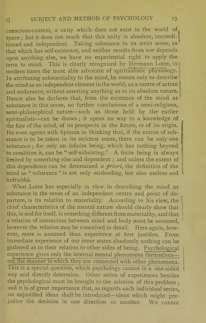 conscious-content, a unity which does not exist in the world of. space; but it does not teach that this unity is absolute, uncondi-' tioned and independent. Taking substance in its strict sense, as1 that which has self-existence, and neither results from nor depends upon anything else, we have no experiential right to apply the term to mind. This is clearly recognized by Hermann Lotze, in modern times the most able advocate of spirituaTistic physTology. In attributing substantiality to the mind, he rneans only to describe the mind as an independent element in the world, as a centre of action ] and endurance, without asserting anything as to its absolute nature. Hence also he declares that, from the existence of the mind as ' substance in this sense, no further conclusions of a semi-religious, semi-philosophical nature—such as those held by the earlier spiritualists—can be drawn; it opens no way to a knowledge of the fate of the mind, of its prospects in the future, or of its origin. He even agrees with Spinoza in thinking that, if the notion of sub- stance is to be taken in its strictest sense, there can be only one substance ; for only an infinite being, which has nothing beyond to condition it, can be “ self-subsisting.” A finite being is always limited by something else and dependent ; and unless the extent of this dependence can be determined a priori, the definition of the mind as “ substance ” is not only misleading, but also useless and unfruitful. What Lotze has especially in view in describing the mind as substance in the sense of an independent centre and point of de- parture, is its relation to materiality. According to his view, the chief characteristics of the mental nature should clearly show that this, in and for itself, is something different from materiality, and that a relation of interaction between mind and body must be assumed, however the relation may be conceived in detail. Here again, how- ever, more is assumed than experience at first justifies. From immediate experience of our inner States absolutely nothing can be gathered as to their relation to other sides of being. Psychological experience gives only the internal mental phenomenaThemselves— not the manner ih which they are connected with other phenomena. This is a special question, which psychology cannot in a one-sided way and direetly determine. Other series of experiences besides the psychological must be brought to the solution of this problem ; and it is of great importance that, as regards each individual series, no unjustified ideas shall- be introduced—ideas which might pre- judice the decision in one direction or another. We cannot