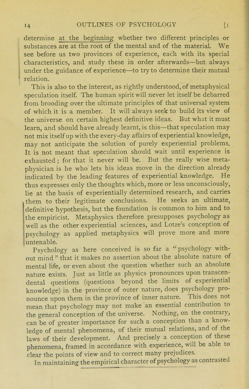 determine at the beginning whether two different principles or substances are at the root of the mental and of the material. We see before us two provinces of experience, each with its special characteristics, and study these in order afterwards—but always under the guidance of experience—to try to determine their mutual relation. This is also to the interest, as rightly understood, of metaphysical speculation itself. The human spirit will never let itself be debarred from brooding over the ultimate principles of that universal system of which it is a member. It will always seek to build its view of the universe on certain highest definitive ideas. But what it must learn, and should have already learnt, is this—that speculation may not mix itself up with the every-day affairs of experiential knowledge, may not anticipate the solution of purely experiential problems. It is not meant that speculation should wait until experience is exhausted; for that it never will be. But the really wise meta- physician is he who lets his ideas move in the direction already indicated by the leading features of experiential knowledge. He thus expresses only the thoughts which, more or less unconsciously, lie at the basis of experientially determined research, and carries them to their legitimate conclusions. He seeks an ultimate, definitive hypothesis, but the foundation is common to him and to the empiricist. Metaphysics therefore presupposes psychology as well as the other experiential Sciences, and Lotze’s conception of psychology as applied metaphysics will prove more and more untenable. Psychology as here conceived is so far a “psychology with- out mind ” that it makes no assertion about the absolute nature of mental life, or even about the question whether such an absolute nature exists. Just as little as physics pronounces upon transcen- dental questions (questions beyond the limits of experiential knowledge) in the province of outer nature, does psychology pro- nounce upon them in the province of inner nature. This does not mean that psychology may not make an essential contribution to the general conception of the universe. Nothing, on the contrary, can be of greater importance for such a conception than a know- ledge of mental phenomena, of their mutual relations, and of the laws of their development. And precisely a conception of these phenomena, framed in accordance with experience, will be able to clear the points of view and to correct mahy prejudices. In maintaining the empirical character of psychology as contrasted