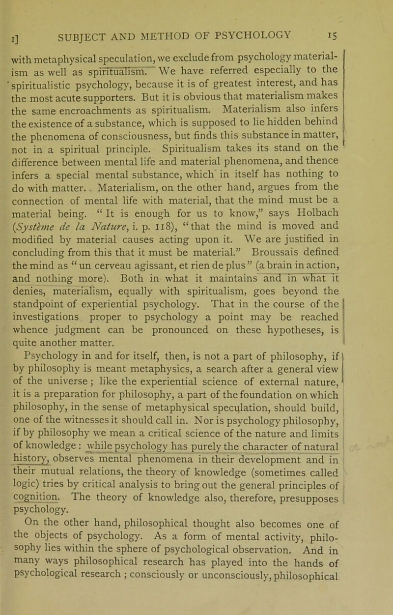 with metaphysical spcculation, we exclude from psychology material- ism as well as spirTtualism. We have referred especially to the ' spiritualistic psychology, because it is of greatest interest, and has the most acute supporters. But it is obvious that materialism makes the same encroachments as spiritualism. Materialism also infers theexistence of asubstance, which is supposed to liehidden behind the phenomena of consciousness, but finds this substancein matter, not in a spiritual principle. Spiritualism takes its stand on the difference between mental life and material phenomena, and thence infers a special mental substance, which in itself has nothing to do with matter.. Materialism, on the other hånd, argues from the connection of mental life with material, that the mind must be a material being. “ It is enough for us to know,” says Holbach {Systime de la Nature, \. p. 118), “that the mind is moved and modified by material causes acting upon it. We are justified in concluding from this that it must be material.” Broussais defined the mind as “ un cerveau agissant, et rien de plus ” (a brain in action, and nothing more). Both in what it maintains and_in what it denies, materialism, equally with spiritualism, goes beyond the standpoint of experiential psychology. That in the course of the investigations proper to psychology a point may be reached whence judgment can be pronounced on these hypotheses, is quite another matter. Psychology in and for itself, then, is not a part of philosophy, if by philosophy is meant metaphysics, a search after a general view of the universe; like the experiential science of external nature, it is a preparation for philosophy, a part of the foundation on which philosophy, in the sense of metaphysical speculation, should build, one of the witnesses it should call in. Nor is psychology philosophy, if by philosophy we mean a critical science of the nature and limits of knowledge: while psychology has purely the character of natural history, observes mental phenomena in their development and in their mutual relations, the theory of knowledge (sometimes called logic) tries by critical analysis to bring out the general principles of cognition. The theory of knowledge also, therefore, presupposes psychology. On the other hånd, philosophical thought also becomes one of the objects of psychology. As a form of mental activity, philo- sophy lies within the sphere of psychological observation. And in many ways philosophical research has played into the hånds of psychological research ; consciously or unconsciously, philosophical