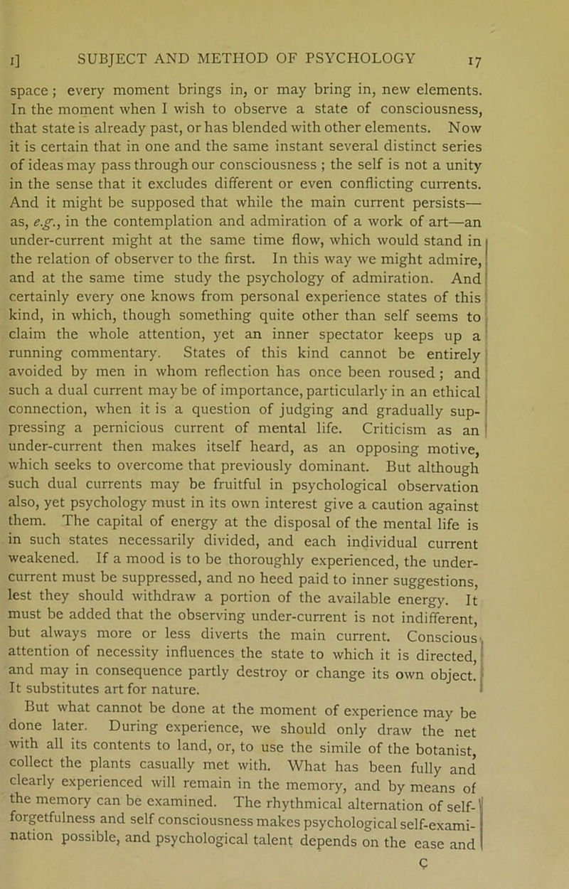 space; every moment brings in, or may bring in, nevv elements. In the moment when I wish to observe a State of consciousness, that State is already past, or has blended with other elements. Now it is certain that in one and the same instant several distinet series of ideas may pass through our consciousness ; the self is not a unity in the sense that it exeludes different or even conflicting currents. And it might be supposed that while the main current persists— as, eg., in the contemplation and admiration of a work of art—an under-current might at the same time flow, which would stand in the relation of observer to the first. In this way we might admire, and at the same time study the psychology of admiration. And certainly every one knows from personal experience States of this kind, in which, though something quite other than self seems to claim the whole attention, yet an inner spectator keeps up a running commentary. States of this kind cannot be entirely avoided by men in whom reflection has once been roused; and such a dual current maybe of importance, particularly in an ethical connection, when it is a question of judging and gradually sup- pressing a pernicious current of mental life. Criticism as an ! under-current then makes itself heard, as an opposing motive, which seeks to overcome that previously dominant. But although such dual currents may be fruitful in psychological observation also, yet psychology must in its own interest give a caution against them. The Capital of energy at the disposal of the mental life is in such States necessarily divided, and each individual current weakened. If a mood is to be thoroughly experienced, the under- current must be suppressed, and no heed paid to inner suggestions, lest they should withdraw a portion of the available energy. It must be added that the observing under-current is not indifferent, but always more or less diverts the main current. Conscious attention of necessity infiuences the State to which it is directed, and may in consequence partly destroy or change its own object. It substitutes art for nature. But what cannot be done at the moment of experience may be done later. During experience, we should only draw the net with all its contents to land, or, to use the simile of the botanist collect the plants casually met with. What has been fully and clearly experienced will remain in the memory, and by means of the memory can be examined. The rhythmical alternation of self- forgetfulness and self consciousness makes psychological self-exami- nation possible, and psychological talent depends on the case and C