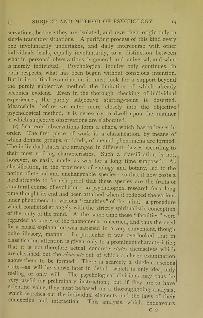 servations. because they are isolated, and owe their origin only to single transitory situations. A purifying process of this kind every one involuntarily undertakes, and daily intercourse with other individuals leads, equally involuntarily, to a distinction between what in personal observations is general and universal, and what is merely individual. Psychological inquiry only continues, in both respects, what has been begun without conscious intention. But in its critical examination it must look for a support beyond the purely subjective method, the limitation of which already becomes evident. Even in the thorough checking of individual experiences, the purely subjective starting-point is deserted. Meamvhile, before we enter more closely into the objective psychological method, it is necessary to dvvell upon the manner in which subjective observations are elaborated. (c) Scattered observations form a chaos, which has to be set in order. The first piece of work is a classification, by means of which definite groups, or kinds, of mental phenomena are formed. The individual States are arranged in different classes according to their most striking characteristics. Such a classification is not, however, so easily made as was for a long time supposed. As classification, in the provinces of zoology and botany, led to the notion of eternal and unchangeable species—so that it now costs a hard struggle to furnish proof that these species are the fruits of a natural course of evolution—so psychological research for a long time thought its end had been attained when it reduced the various inner phenomena to various “ faculties ” of the mind—a procedure which conflicted strangely with the strictly spiritualistic conception of the unity of the mind. At the same time these “ faculties  were regarded as causes of the phenomena concerned, and thus the need for a causal explanation was satisfied in a very convenient, though quite illusory, manner. In particular it was overlooked that in classification attention is given only to a prominent characteristic ; that it is not therefore actual concrete States themselves which are classified, but the elements out of which a doser examination shows them to be formed. There is scarcely a single conscious State—as will be shown later in detail—which is only idea, only feeling, or only will. The psychological divisions may thus be very useful for preliminary instruction ; but, if they are to have scientific value, they must be based on a thoroughgoing analysis which searches out the individual elements and the laws of their connection and interaction. This analysis, which endeavours C 3