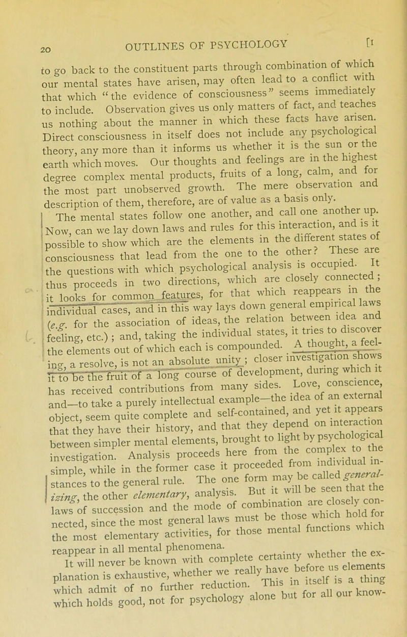 to go back to the constituent parts through combination of which our mental States have arisen, may often lead to aconflict wit that which “the evidence of consciousness” seems immediately to include. Observation gives us only matters of faet, and teaches us nothing about the manner in which these facts have arisen. Direct consciousness in itself does not include any psychological theory, any more than it informs us whether lt is the sun or t re earth which moves. Our thoughts and feelings are in the highest degree complex mental products, fruits of a long, calm, and for the most part unobserved growth. The mere observation and description of them, therefore, are of value as a basis only. The mental States follow one another, and call one another up. Now, can we lay down laws and rules for this interaction and is i possible to show which are the elements m the different States of consciousness that lead from the one to the other. These are the questions with which psychological analysis is occupied. It thus proceeds in two directions, which are closely connecte , it looks for common.Teatures, for that which reappears in^ in this way lays down general empirical laws Ujr. for the association of ideas, the relation between idea and fedino- etc.) ; and, taking the individual States, it tnes to discover the elements out of which each is compounded. A thought, a fecl- ZX resolve, is not an absolute unityj doser invest,gation^shows TTtoTeTFi^mTt'bT a'long course of development, during which ,t has received contributions from many sides. Love consc ence and—to take a purely intellectual example—the idea of an external obfect seem quhe complete and self-contained, and yet it appears that they have their history, and that they depend on interaction between simpler mental elements, brought to light by psychological invitation Analysis proceeds here from the complex to the Se while in the former case it proceeded from ind.v.dual ,n- stances to the general rule. The one form may be called^W- 'T wn;L«rCP“c”V«e certainty whc.her ,„c ex- planation is cxhaus.ive, whc.her ,a Which admit of no further reduction This i r^selFis a unng which holds good, not for psychology alone but