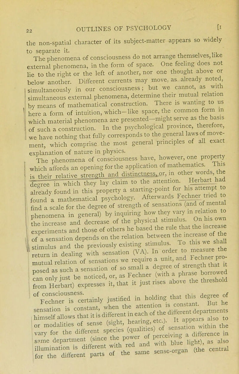 the non-spatial character of its subject-matter appears so widely to separate it. The phenomena of consciousness do not arrange themselves, hke external phenomena, in the form of space. One feeling does not lie to the right or the left of another, nor one thought above or below another. Different currents may move, as already noted, simultaneously in our consciousness; but we cannot, as with simultaneous external phenomena, determine their mutual relation by means of mathematical construction. There is wanting to us ' here a form of intuition, which-like space, the common form in which material phenomena are presented—might serve as the basis of suclr a construction. In the psychological province, therefore, we have nothing that fully corresponds to the general laws of move- ment, which comprise the most general prmciples of all exact explanation of nature in physics. The phenomena of consciousness have, however, one property which affords an opening for the application of mathematics. This is their relative strength and distinctness, or, in other words the dégree in whichUr^y lay claim to the attention. Herbart had already found in this property a starting-point for his attempt to found a mathematical psychology. Afterwards Fechner tned to find a scale for the degree of strength of sensations (and of ment phenomena in general) by inquiring how they vary m reiation to the increase and decrease of the physical stimulus. On his ovn experiments and those of others he based the rule that the increase of a sensation depends on the relation between the mcrease of he stimulus and the previously existmg stimulus To this we shall Tretrin dealing vvi.h sensation (VA). In order to ~,e the mutual relation of sensations we require a unit, and Techner p o posed as such a sensation from*Herbart) espresses’ it/that it just rises above the threshold Fechner1)”6certainly justified in holding that this degne of same department (since h P '>with b,oe light)i as also rsfssiÆ - *1= — —(the centrai