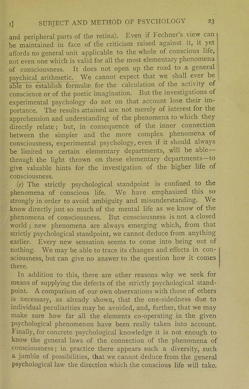 and peripheral parts of the retina). Even if Fechner s view can be maintained in face of the criticism raised against it, it yet affords no general unit applicable to the whole of conscious life, not even one which is valid for all the most elementary phenomena of consciousness. It does not open up the road to a general psychical arithmetic. We cannot expect that we shall ever be able to establish formulæ for the calculation of the activity of conscience or of the poetic imagination. But the investigations of experimental psychology do not on that account lose their im- portance. The results attained are not merely of interest for the apprehension and understanding of the phenomena to which they directly relate; but, in consequence of the inner connection between the simpler and the more complex phenomena of consciousness, experimental psychology, even if it should always be limited to certain elementary departments, will be able through the light thrown on these elementary departments to give valuable hints for the investigation of the higher life of consciousness. (1e) The strictly psychological standpoint is confined to the phenomena of conscious life. We have emphasized this so strongly in order to avoid ambiguity and misunderstanding. We know directly just so much of the mental life as we know of the phenomena of consciousness. But consciousness is not a closed world ; new phenomena are always emerging which, from that strictly psychological standpoint, we cannot deduce from anything earlier. Every new sensation seems to come into being out of nothing. We may be able to trace its changes and effects in con- sciousness, but can give no answer to the question how it comes there. In addition to this, there are other reasons why we seek for means of supplying the defects of the strictly psychological stand- point. A comparison of our own observations with those of others is necessary, as already shown, that the one-sidedness due to individual peculiarities may be avoided, and, further, that we may rnake sure how far all the elements co-operating in the given psychological phenomenon have been really taken into account. Finally, for concrete psychological knowledge it is not enough to know the general laws of the connection of the phenomena of consciousness; in practice there appears such a diversity, such a jumble of possibilities, that we cannot deduce from the general psychological law the direction which the conscious life will take.