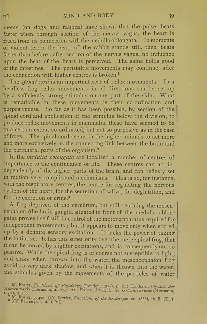 ments (on dogs and rabbits) have shown that the pulse beats faster when, through section of the nervus vagus, the heart is freed from its connection with the medulla oblongata. In moments of violent terror the heart of the rabbit stands still, then beats faster than before : after section of the nervus vagus, no influence upon the beat of the heart is perceived. The same holds good of the intestines. The peristaltic movements may continue, after the connection with higher centres is broken.1 The spinal cord is an important seat of reflex movements. In a headless frog reflex movements in all directions can be set up by a sufficiently strong stimulus on any part of the skin. What is remarkable in these movements is their co-ordination and purposiveness. So far as it has been possible, by section of the spinal cord and application of the stimulus below the division, to produce reflex movements in mammalia, these have seemed to be to a certain extent co-ordinated, but not so purposive as in the case of frogs. The spinal cord seems in the higher animals to act more and more exclusively as the connecting link between the brain and the peripheral parts of the organism.2 In the medulla oblongata are localized a number of centres of importance to the continuance of life. These centres can act in- dependently of the higher parts of the brain, and can reflexly set in motion very complicated mechanisms. This is so, for instance, with the respiratory centres, the centre for regulating the nervous system of the heart, for the secretion of saliva, for deglutition, and for the excretion of urine.3 A frog deprived of the cerebrum, but still retaining the mesen- cephalon (the brain-ganglia situated in front of the medulla oblon- gata), proves itself still in control of the motor apparatus required for independent movements ; but it appears to move only when stirred up by a definite sensory excitation. It lacks the power of taking the initiative. It has this supeiiority over the mere spinal frog, that it can be moved by slighter excitations, and is consequently not so passive. While the spinal frog is of course not susceptible to light, and sinks when thrown into the water, the mesencephalon frog avoids a very dark shadow, and wnen it is thrown into the water, the stimulus given by the movements of the particles of water 1 M. Foster, Text-book of Physiology (London, 1877), p. 81; Eckhard, Physiol. des Auckenmarks (Hermann, ti., 2), p. 71 ; Exner, Physiot. der GrSsshirnrinde (Hermann, 11., 2), p. 289. ’ 2 M- Foster, p. 420 [Cf. Ferrier, Functions of the Brain (and ed. 1886), ch. ii. (Tr.)l