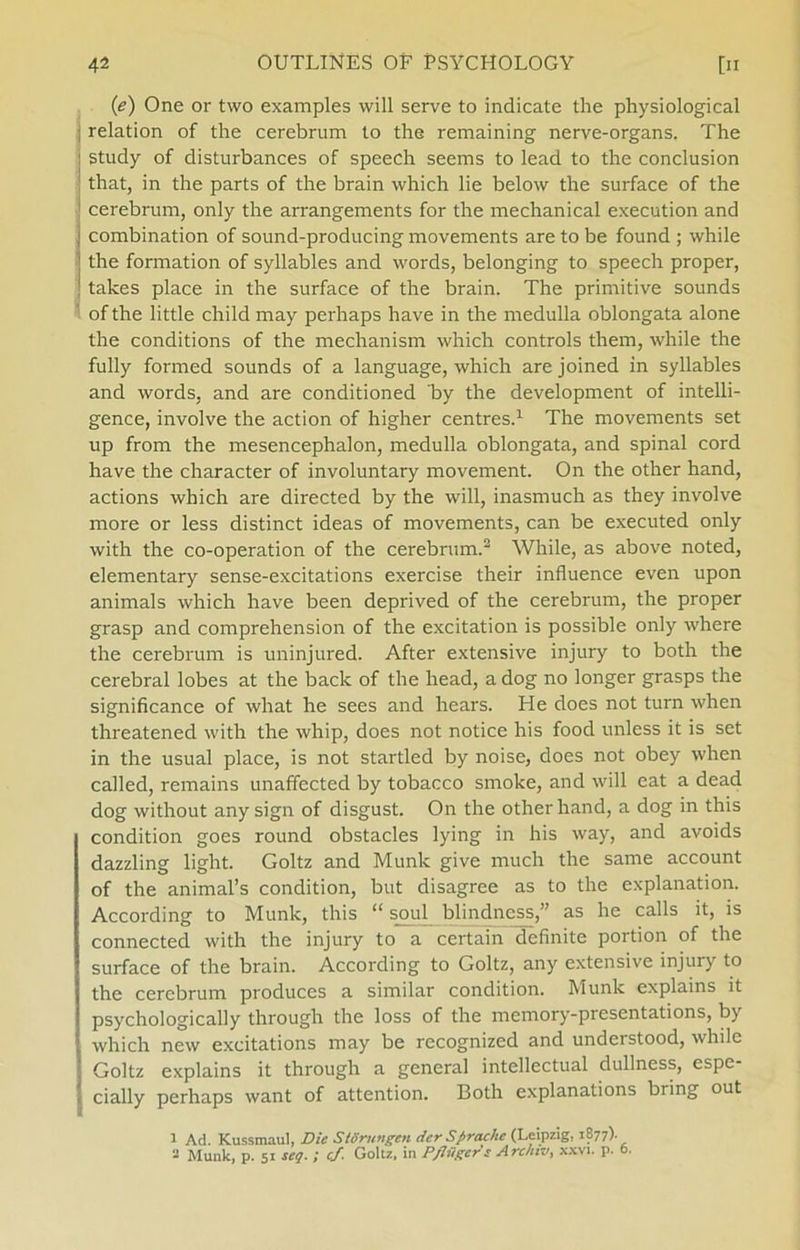 (e) One or two examples will serve to indicate the physiological relation of the cerebrum to the remaining nerve-organs. The study of disturbances of speech seems to lead to the conclusion that, in the parts of the brain which lie below the surface of the cerebrum, only the arrangements for the mechanical execution and combination of sound-producing movements are to be found ; while the formation of syllables and words, belonging to speech proper, takes place in the surface of the brain. The primitive sounds of the little child may perhaps have in the medulla oblongata alone the conditions of the mechanism which Controls them, while the fully formed sounds of a language, which are joined in syllables and words, and are conditioned by the development of intelli- gence, involve the action of higher centres.1 The movements set up from the mesencephalon, medulla oblongata, and spinal cord have the character of involuntary movement. On the other hånd, actions which are directed by the will, inasmuch as they involve more or less distinet ideas of movements, can be executed only with the co-operation of the cerebrum.2 While, as above noted, elementary sense-excitations exercise their influence even upon animals which have been deprived of the cerebrum, the proper grasp and comprehension of the excitation is possible only where the cerebrum is uninjured. After extensive injury to both the cerebral lobes at the back of the head, a dog no longer grasps the significance of what he sees and hears. Fie does not turn when threatened with the whip, does not notice his food unless it is set in the usual place, is not startled by noise, does not obey when called, remains unaffeeted by tobacco smoke, and will eat a dead dog without any sign of disgust. On the other hånd, a dog in this condition goes round obstacles lying in his way, and avoids dazzling light. Goltz and Munk give mueh the same account of the animal’s condition, but disagree as to the explanation. According to Munk, this “ soul blindness,” as he calls it, is connected with the injury to a certain definite portion of the surface of the brain. According to Goltz, any extensive injury to the cerebrum produces a similar condition. Munk explains it psychologically through the loss of the memory-piesentations, by which new excitations may be recognized and understood, while Goltz explains it through a general intellectual dullness, espe- cially perhaps want of attention. Both explanations bring out 1 Ad. Kussmaul, Die Stortingen der Sprachc (Leipzig, 1877). 2 Munk, p. 51 seq. ; cj. Goltz. in P/liigere A rchiv, xxvi. p. 6.