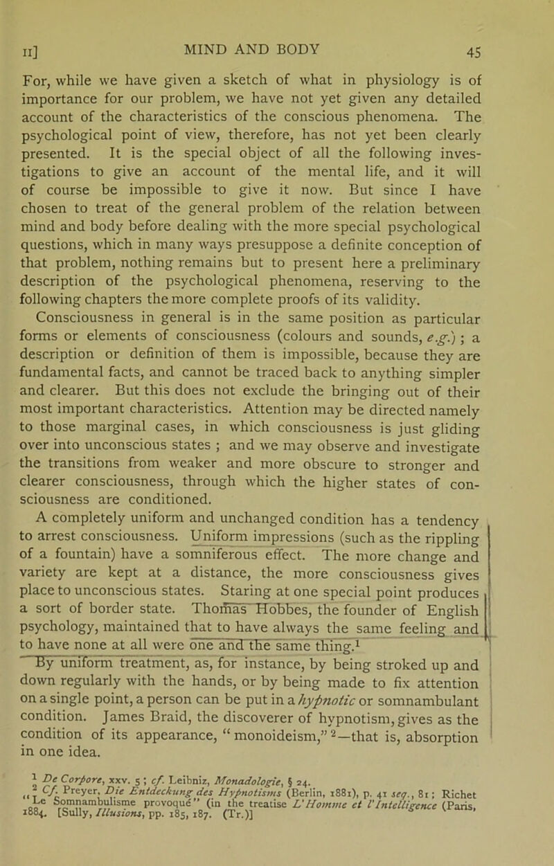 For, while we have given a sketch of what in physiology is of importance for our problem, we have not yet given any detailed account of the characteristics of the conscious phenomena. The psychological point of view, therefore, has not yet been clearly presented. It is the special object of all the following inves- tigations to give an account of the mental life, and it will of course be impossible to give it novv. But since I have chosen to treat of the general problem of the relation between mind and body before dealing with the more special psychological questions, which in many ways presuppose a definite conception of that problem, nothing remains but to present here a preliminary description of the psychological phenomena, reserving to the following chapters the more complete proofs of its validity. Consciousness in general is in the same position as particular forms or elements of consciousness (colours and sounds, e.g.); a description or definition of them is impossible, because they are fundamental facts, and cannot be traced back to anything simpler and clearer. But this does not exclude the bringing out of their most important characteristics. Attention may be directed namely to those marginal cases, in which consciousness is just gliding over into unconscious States ; and we may observe and investigate the transitions from weaker and more obscure to stronger and clearer consciousness, through which the higher States of con- sciousness are conditioned. A completely uniform and unchanged condition has a tendency to arrest consciousness. Uniform impressions (such as the rippling of a fountain) have a somniferous effect. The more change and variety are kept at a distance, the more consciousness gives place to unconscious States. Staring at one special point produces a sort of border State. Thomas Hobbes, the founder of English psychology, maintained that to have always the same feeling and to have none at all were one and the same thing.* 1 By uniform tréatment, as, for instance, by being stroked up and down regularly with the hånds, or by being made to fix attention on a single point, a person can be put in a hypnotic or somnambulant condition. James Braid, the discoverer of hypnotism, gives as the condition of its appearance, “ monoideism,”2 * *—that is, absorption in one idea. 1 De Corpore, xxv. 5 ; cf. Leibniz, Mottadologie, § 24. „ T Cf- Preyor, Die Entdeckung des Hypnotisms (Berlin, 1881), p. 41 seq., 8i; Richet 00 sme Provoclu|S’’ (in the treatise L'Homme et l'Intelligence (Paris, 1884. [Sully, Illusions, pp. 185, 187. (Tr.)] 5 ’