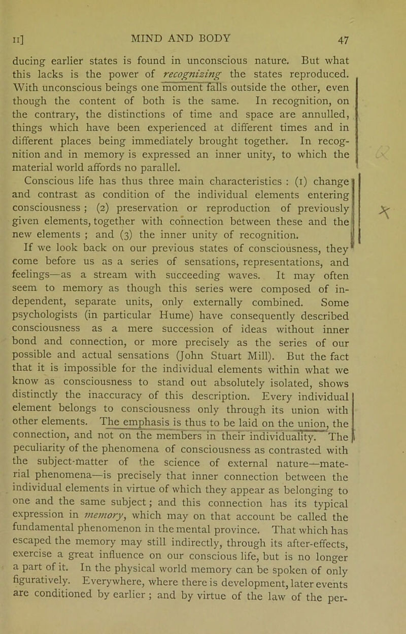 ducing earlier States is found in unconscious nature. But what this lacks is the power of recognizing the States reproduced. With unconscious beings one moment Talis outside the other, even though the content of both is the same. In recognition, on the contrary, the distinctions of time and space are annulled, things which have been experienced at different times and in different places being immediately brought together. In recog- nition and in memory is expressed an inner unity, to which the material world afifords no parallel. Conscious life has thus three main characteristics : (i) change and contrast as condition of the individual elements entering consciousness ; (2) preservation or reproduction of previously given elements, together with connection between these and the new elements ; and (3) the inner unity of recognition. If we look back on our previous States of consciousness, they come before us as a series of sensations, representations, and feelings—as a stream with succeeding waves. It may often seem to memory as though this series were composed of in- dependent, separate units, only externally combined. Some psychologists (in particular Hume) have consequently described consciousness as a mere succession of ideas without inner bond and connection, or more precisely as the series of our possible and actual sensations (John Stuart Mili). But the faet that it is impossible for the individual elements within what we know as consciousness to stand out absolutely isolated, shows distinetly the inaccuracy of this description. Every individual element belongs to consciousness only through its union with other elements. The emphasis is thus to be laid on the union, the connection, and not on the members in tfielr individuahty. The peculiarity of the phenomena of consciousness as contrasted with the subject-rnatter of the science of external nature—mate- rial phenomena—is precisely that inner connection between the individual elements in virtue of which they appear as belonging to one and the same subject; and this connection has its typical expression in memory, which may on that account be called the fundamental phenomenon in the mental province. That which has escaped the memory may still indireetly, through its after-effeets, exercise a great influence on our conscious life, but is no longer a part of it. In the physical world memory can be spoken of only figuratively. Everywhere, where thereis development, later events are conditioned by earlier; and by virtue of the law of the per-