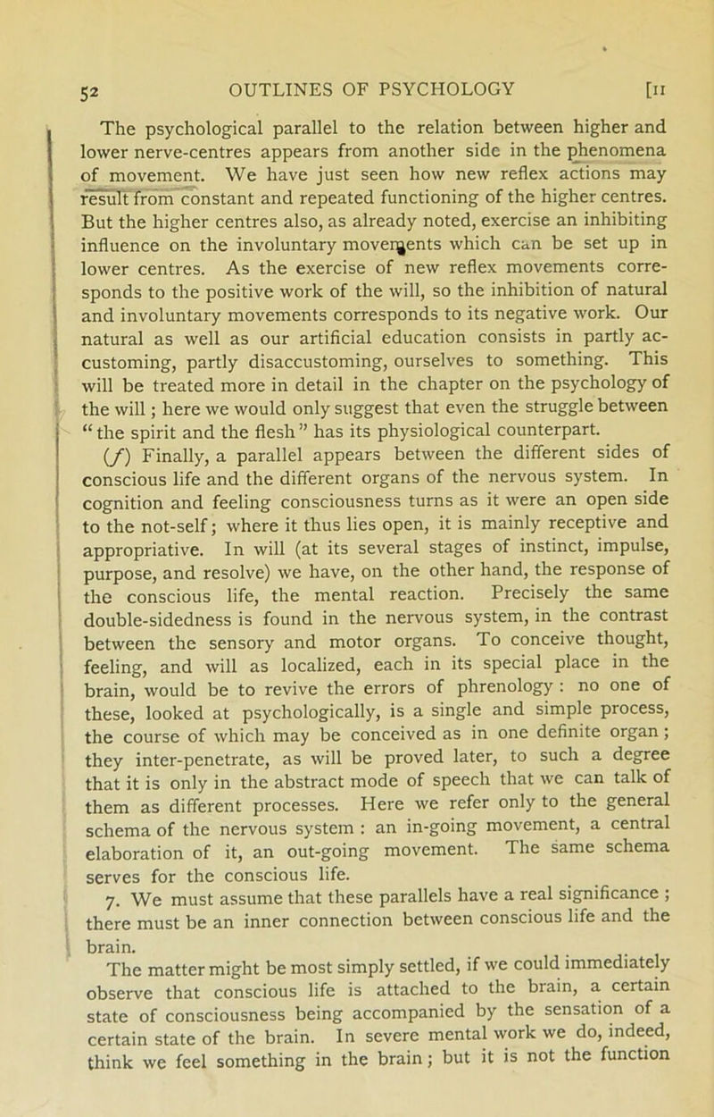 The psychological parallel to the relation between higher and lower nerve-centres appears from another side in the phenomena of movement. We have just seen how new reflex actions may result from constant and repeated funetioning of the higher centres. But the higher centres also, as already noted, exercise an inhibiting influence on the involuntary movenjents which can be set up in lower centres. As the exercise of new reflex movements corre- sponds to the positive work of the will, so the inhibition of natural and involuntary movements corresponds to its negative work. Our natural as well as our artificial education consists in partly ac- customing, partly disaccustoming, ourselves to something. This will be treated more in detail in the chapter on the psychology of the will; here we would only suggest that even the struggle between “ the spirit and the flesh ” has its physiological counterpart. (/) Finally, a parallel appears between the different sides of conscious life and the different organs of the nervous system. In cognition and feeling consciousness turns as it were an open side to the not-self; where it thus lies open, it is mainly receptive and appropriative. In will (at its several stages of instinet, impulse, purpose, and resolve) we have, on the other hånd, the response of the conscious life, the mental reaction. Precisely the same double-sidedness is found in the nervous system, in the contrast between the sen sory and motor organs. To conceive thought, feeling, and will as localized, each in its special place in the brain, would be to revive the errors of phrenology : no one of these, looked at psychologically, is a single and simple process, the course of which may be conceived as in one definite organ; they inter-penetrate, as will be proved later, to such a degree that it is only in the abstract mode of speech that we can talk of them as different processes. Here we refer only to the general schema of the nervous system : an in-going movement, a central elaboration of it, an out-going movement. The same schema serves for the conscious life. 7. We must assume that these parallels have a real significance ; there must be an inner connection between conscious life and the brain. The matter might be most simply settled, if we could immediately observe that conscious life is attached to the brain, a certain State of consciousness being accompanied by the sensation of a certain State of the brain. In severe mental work we do, indeed, think we feel something in the brain; but it is not the funetion