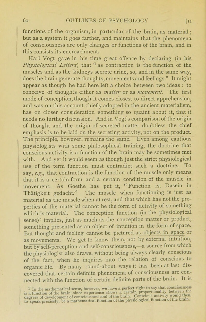 functions of the organism, in particular of the brain, as material; but as a system it goes farther, and maintains that the phenomena of consciousness are only changes or functions of the brain, and in this consists its encroachment. Karl Vogt gave in his time great offence by declaring (in his Physiological Letters) that “ as contraction is the function of the muscles and as the kidneys secrete urine, so, and in the same way, does the brain generate thoughts, movements and feelings.” It might appear as though he had here left a clroice between two ideas : to conceive of thoughts either as matter or as movement. The first mode of conception, though it comes closest to direct apprehension, and was on this account chiefly adopted in the ancient materialism, has on doser consideration something so quaint about it, that it needs no further discussion. And in Vogt’s comparison of the origin of thought and the origin of secreted matter doubtless the chief emphasis is to be laid on the secreting activity, not on the product. The principle, however, remains the same. Even among cautious physiologists with some philosophical training, the doctrine that conscious activity is a function of the brain may be sometimes met with. And yet it would seem as though just the strict physiological use of the term function must contradict such a doctrine. To say, eg., that contraction is the function of the muscle only means that it is a certain form and a certain condition of the muscle in movement. As Goethe has put it, “ Function ist Dasein in Thatigkeit gedacht.” The muscle when functioning is just as material as the muscle when at rest, and that which has not the pro- perties of the material cannot be the form of activity of something which is material. The conception function (in the physiological sense)1 implies, just as much as the conception matter or product, something presented as an object of intuition in the form of space. But thought and feeling cannot be pictured as objects in space or as movements. We get to know them, not by external intuition, but by self-perception and self-consciousness,—a source from which the physiologist also draws, without being always clearly conscious of the faet, when he inquires into the relation of conscious to organic life. By many round-about ways it has been at last dis- covered that certain definite phenomena of consciousness are con- nected with the function of certain definite parts of the brain. It is 1 In the mathematical sense, however, we have a perfeet right to say that consciousness is a function of the brain, since experience shows a certain proportionahty between the degrees of development of consciousness and of the brain. Conscious activity would th.eni to speak precisely, be a mathematical function of the physiological function of the bram.