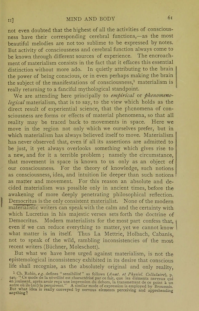 not even doubted that the highest of all the activities of conscious- ness have their corresponding cerebral functions,—as the most beautiful melodies are not too sublime to be expressed by notes. But activity of consciousness and cerebral function always come to be known through different sources of experience. The encroach- ment of materialism consists in the faet that it efifaces this essential distinetion without more ado. In quietly attributing to the brain the power of being conscious, or in even perhaps making the brain the subject of the manifestations of consciousness,1 materialism is really returning to a fanciful mythological standpoint. We are attending here principally to empirical or phenomeno- logical materialism, that is to say, to the view which holds as the direct result of experiential science, that the phenomena of con- sciousness are forms or effeets of material phenomena, so that all reality may be traced back to movements in space. Here we move in the region not only which we ourselves prefer, but in which materialism has always believed itself to move. Materialism has never observed that, even if all its assertions are admitted to be just, it yet always overlooks something which gives rise to a new, and for it a terrible problem ; namely the circumstance, that movement in space is known to us only as an object of our consciousness. For the theory of knowledge, such notions as consciousness, idea, and intuition lie deeper than such notions as matter and movement. For this reason an absolute and de- cided materialism was possible only in ancient times, before the awakening of more deeply penetrating philosophical reflection. Democritus is the only consistent materialist. None of the modem materialistic writers can speak with the calm and the certainty with which Lucretius in his majestic verses sets forth the doctrine of Democritus. Modem materialists for the most part confess that, even if we can reduce everything to matter, yet we cannot know what matter is in itself. Thus La Mettrie, Holbach, Cabanis, not to speak of the wild, rambling inconsistencies of the most recent writers (Biichner, Moleschott). But what we have here urged against materialism, is not the epistemological inconsistency exhibited in its desire that conscious life shall recognize, as the absolutely original and only reality, 1 Ch. Robin, c.g. defines “ sensibilité ” as follows (A nat. et Physiol. Cellulaire), p. 54°, “Ce mode de la névrilité est charactérisé par ce fait, que les elements nerveux qui en jouissent, aprés avoir re5U une impression du dchors, la transmettent de ce point å un autre cm la per^oivent.” A similar mode of expression is employed by Broussais. But what idea is really conveyed by nervous elements perceiving and apprehending