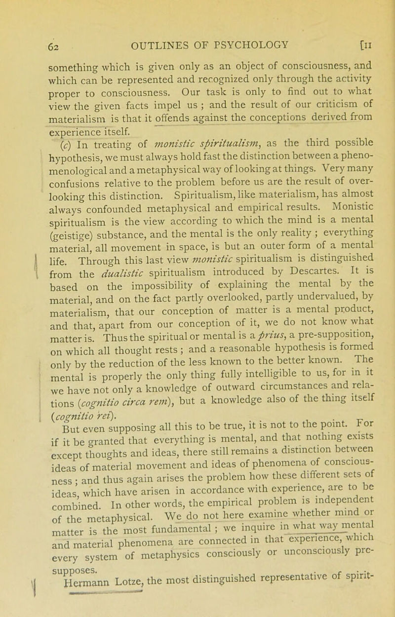 something which is given only as an object of consciousness, and which can be represented and recognized only through the activity proper to consciousness. Our task is only to find out to what view the given facts irnpel us ; and the result of our criticism of materialism is that it offends against the conceptions derived from experience itself. (c) In treating of monistic spiritualism, as the third possible hypothesis, we must always hold fast the distinction between a pheno- menological and a metaphysical way of looking at things. Very many confusions relative to the problem before us are the result of over- looking this distinction. Spiritualism, like materialism, has almost always confounded metaphysical and empirical results. Monistic spiritualism is the view according to which the mind is a mental (geistige) substance, and the mental is the only reality ; everything material, all movement in space, is but an outer form of a mental life. Through this last view monistic spiritualism is distinguished from the dualistic spiritualism introduced by Descartes. It is based on the impossibility of explaining the mental by the material, and on the faet partly overlooked, partly undervalued, by materialism, that our conception of matter is a mental product, and that, apart from our conception of it, we do not know what matter is. Thus the spiritual or mental is a prins, a pre-supposition, on which all thought rests ; and a reasonable hypothesis is formed only by the reduction of the less lcnown to the better known. The mental is properly the only thing fully intelligible to us, for in it we have not only a knowledge of outward circumstances and rela- tions (cognitio circa rem), but a knowledge also of the thing itself (icognitio ret). But even supposing all this to be true, it is not to the point, r or if it be granted that everything is mental, and that nothing exists except thoughts and ideas, there still remains a distinction between ideas of material movement and ideas of phenomena of conscious- ness ; and thus again arises the problem how these different sets o ideas' which have arisen in accordance with experience, are to be combined. In other words, the empirical problem is mdependent of the metaphysical. We do not here examine whether mind or matter is the most fundamental ; we inquire in what way mental and material phenomena are connected in that experience which every system of metaphysics consciously or unconsciously pic- SU^ermann Lotze, the most distinguished representative of spirit-