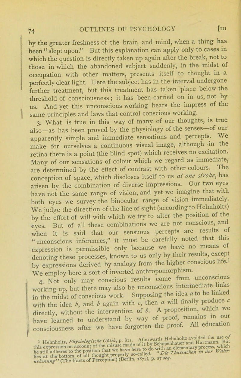 by the greater freshness of the brain and mind, when a thing has been “ slept upon.” But this explanation can apply only to cases in which the question is directly taken up again after the break, not to those in which the abandoned subject suddenly, in the midst of occupation with other matters, presents itself to thought in a perfectly clear light. Here the subject has in the interval undergone further treatment, but this treatment has taken place below the threshold of consciousness; it has been carried on in us, not by us. And yet this unconscious working bears the impress of the same principles and laws that control conscious working. 3. What is true in this way of many of our thoughts, is true also—as has been proved by the physiology of the senses of our apparently simple and immediate sensations and percepts. We make for ourselves a continuous visual image, although in the retina there is a point (the blind spot) which receives no excitation. Many of our sensations of colour which we regard as immediate, are determined by the effect of contrast with other colours. The conception of space, which discloses itself to us at one stroke, has arisen by the combination of diverse impressions. Our two eyes have not the same range of vision, and yet we imagine that with both eyes we survey the binocular range of vision immediately. We judge the direction of the line of sight (according to Helmholtz) by the effort of will with which we try to alter the position of the eyes. But of all these combinations we are not conscious, and when it is said that our sensuous percepts are results of “unconscious inferences,” it must be carefully noted that this expression is permissible only because we have no means of denoting these processes, known to us only by their results, except by expressions derived by analogy from the higher conscious life. We employ here a sort of inverted anthropomorphism. 4. Not only may conscious results come from unconscious working up, but there may also be unconscious intermediate links in the midst of conscious work. Supposing the idea a to be linked with the idea b, and b again with c, then ø will finally produce c directly, without the intervention of b. A proposition, w ic 1 ' have learned to understand by way of proof, remains in our . consciousness after we have forgotten the proof. All education 1 Helmholtz, Physiologische Optik, P-811. this expression on account of the misuse made of y 1P ementary process, which he still adheres to the position that we have here to do T,™ g, der Wahr- liesat thebottom of all thought properly so-called nchmung” (The Facts of Perception) (Berlin, 1873), p. 27 seJ-