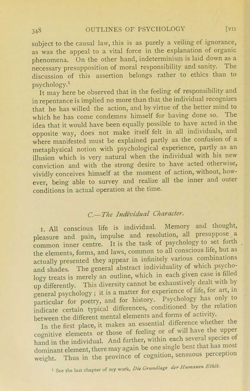 subject to the causal law, this is as purely a veiling of ignorance, as was the appeal to a vital force in the explanation of organic phenomena. On the other hånd, indeterminism is laid down as a necessary presupposition of moral responsibility and sanity. The discussion of this assertion belongs rather to ethics than to psychology.1 It may here be observed that in the feeling of responsibility and in repentance is implied no more than that the individual recognizes that he has willed the action, and by virtue of the better mind to which he has come condemns himself for having done so. The idea that it would have been equally possible to have acted in the opposite way, does not make itself felt in all individuals, and where manifested must be explained partly as the confusion of a metaphysical notion with psychological experience, partly as an illusion which is very natural when the individual with his new conviction and with the strong desire to have acted otherwise, vividly conceives himself at the moment of action, without, how- ever, being able to survey and realize all the inner and outer conditions in actual operation at the time. C—The Individual Character. I. All conscious life is individual. Memory and thought, pleasure and pain, impulse and resolution, all presuppose a common inner centre. It is the task of psychology to set forth the elements, forms, and laws, common to all conscious life, but as actually presented they appear in infinitely vanous combinations and shades. The general abstract individuality of which psycho- logy treats is merely an outline, which in each given case is filled up differently. This diversity cannot be exhaustively dealt with by general psychology ; it is a matter for experience of life, for art, m particular for poetry, and for history. Psychology has only to indicate certain typical differences, conditioned by the relation between the different mental elements and forms of activity. In the first place, it makes an essential difference whether the cognitive elements or those of feeling or of will have the upper hånd in the individual. And further, within each several species of dominant element, there may again be one single bent that ha > most weight. Thus in the province of cogmtion, sensuous perception