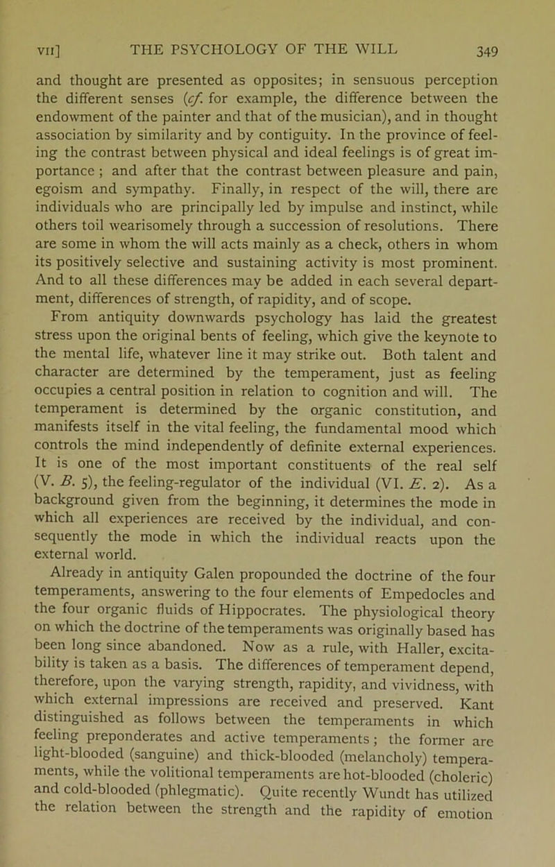 and thought are presented as opposites; in sensuous perception the different senses (cf for example, the difference betvveen the endowment of the painter and that of the musician), and in thought association by similarity and by contiguity. In the province of feel- ing the contrast between physical and ideal feelings is of great im- portance ; and after that the contrast between pleasure and pain, egoism and sympathy. Finally, in respect of the will, there are individuals who are principally led by impulse and instinet, while others toil wearisomely through a succession of resolutions. There are some in whom the will acts mainly as a check, others in whom its positively selective and sustaining activity is most prominent. And to all these differences may be added in each several depart- ment, differences of strength, of rapidity, and of scope. From antiquity downwards psychology has laid the greatest stress upon the original bents of feeling, which give the keynote to the mental life, whatever line it may strike out. Both talent and character are determined by the temperament, just as feeling occupies a central position in relation to cognition and will. The temperament is determined by the organic constitution, and manifests itself in the vital feeling, the fundamental mood which Controls the mind independently of definite external experiences. It is one of the most important constituents of the real self (V. B. 5), the feeling-regulator of the individual (VI. E. 2). As a background given from the beginning, it determines the mode in which all experiences are received by the individual, and con- sequently the mode in which the individual reacts upon the external world. Already in antiquity Galen propounded the doctrine of the four temperaments, answering to the four elements of Empedocles and the four organic fluids of Hippocrates. The physiological theory on which the doctrine of the temperaments was originally based has been long since abandoned. Now as a rule, with Haller, excita- bility is taken as a basis. The differences of temperament depend, therefore, upon the varying strength, rapidity, and vividness, with which external impressions are received and preserved. Kant distinguished as follows between the temperaments in which feeling preponderates and active temperaments; the former are light-blooded (sanguine) and thick-blooded (melancholy) tempera- ments, while the volitional temperaments arehot-blooded (choleric) and cold-bloodecl (phlegmatic). Quite recently Wundt has utilized the relation between the strength and the rapidity of emotion