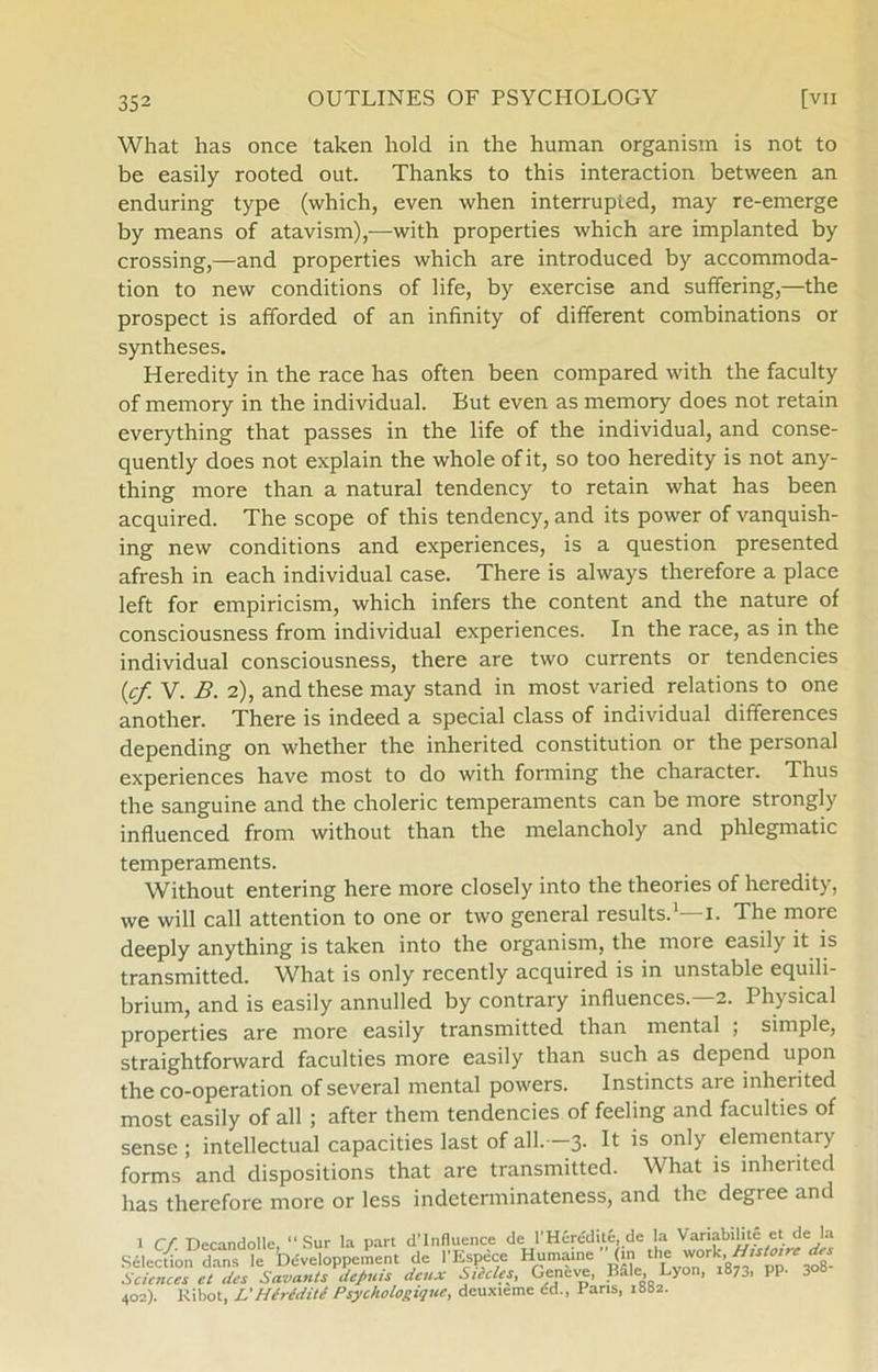 What has once taken hold in the human organisrn is not to be easily rooted out. Thanks to this interaction between an enduring type (which, even when interrupted, may re-emerge by means of atavism),—with properties which are implanted by Crossing,—and properties which are introduced by accommoda- tion to new conditions of life, by exercise and suffering,—the prospect is afforded of an infinity of different combinations or syntheses. Heredity in the race has often been compared with the faculty of memory in the individual. But even as memory does not retain everything that passes in the life of the individual, and conse- quently does not explain the whole of it, so too heredity is not any- thing more than a natural tendency to retain what has been acquired. The scope of this tendency, and its power of vanquish- ing new conditions and experiences, is a question presented afresh in each individual case. There is always therefore a place left for empiricism, which infers the content and the nature of consciousness from individual experiences. In the race, as in the individual consciousness, there are two currents or tendencies (,cf V. B. 2), and these may stand in most varied relations to one another. There is indeed a special class of individual differences depending on whether the inherited constitution or the personal experiences have most to do with forming the character. Thus the sanguine and the choleric temperaments can be more strongly influenced from without than the melancholy and phlegmatic temperaments. Without entering here more closely into the theories of heredity, we will call attention to one or two general results.1—1. The more deeply anything is taken into the organisrn, the more easily it is transmitted. What is only recently acquired is in unstable equili- brium, and is easily annulled by contrary influences. 2. Physical properties are more easily transmitted than mental ; simple, straightforward faculties more easily than such as depend upon the co-operation of several mental powers. Instinets are inherited most easily of all ; after them tendencies of feeling and faculties of sense; intellectual capacities last of all. 3- ^ 1S only elementary forms and dispositions that are transmitted. What is inherited has therefore more or less indeterminateness, and the degree and 1 Cf Decandolle “Sur la part d’lnfluence de l’Hérédité, de la Variabilité et de la Sélection dans le Développement de l'Espéce Humaine (in the v/ork,Htstoire des Sciences Tdes SccvantsJcfiuis deux Siedes, Geneve, Bale Lyon, 1873, PP- 3°8- 402). Ribot, L'IIcrcditc Psychologiquc, deuxteme ed., Parts, 1882.