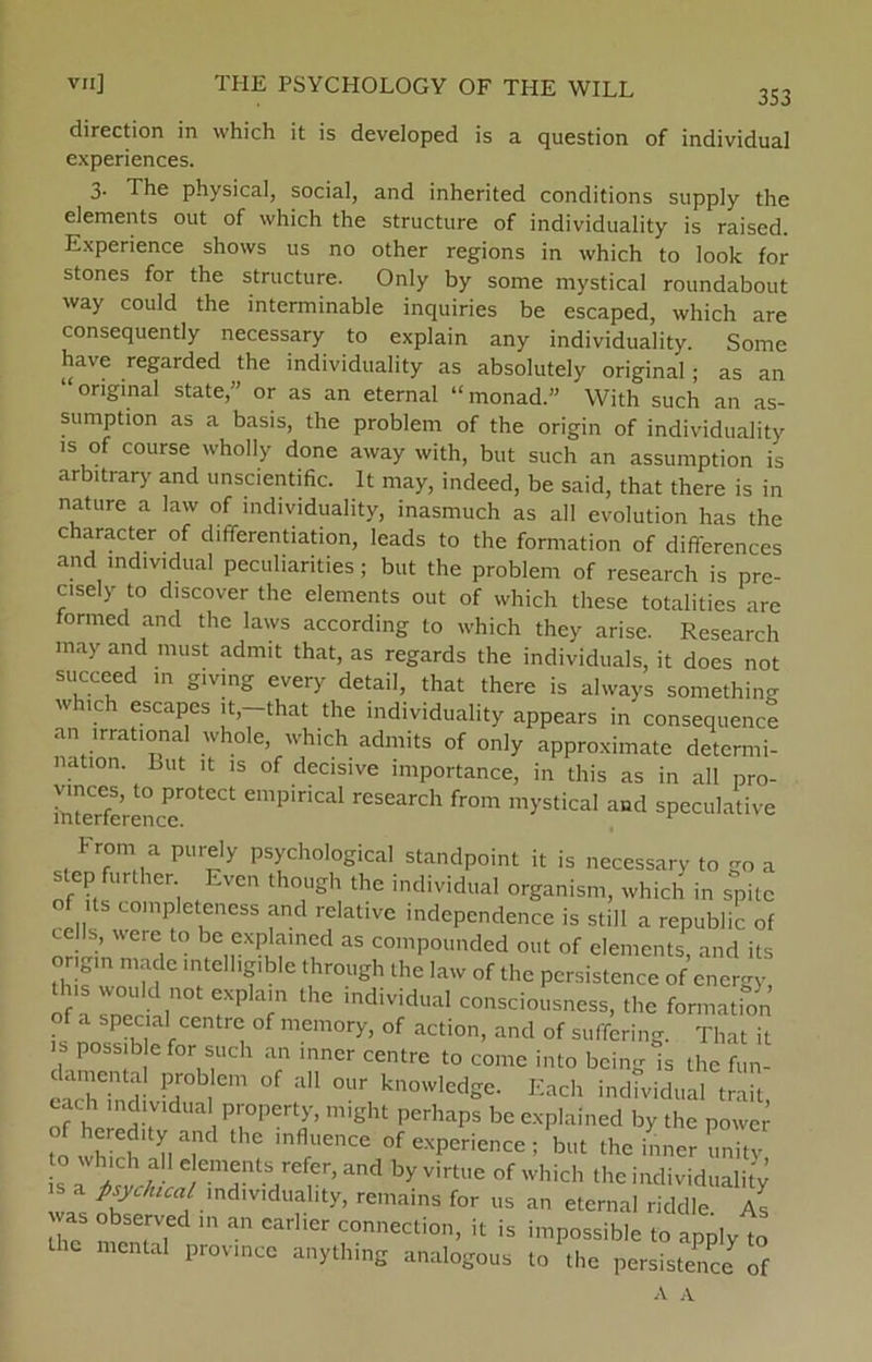 353 direction in which it is developed is a question of individual experiences. 3. The physical, social, and inherited conditions supply the elements out of which the structure of individuality is raised. Experience shows us no other regions in which to look for stones for the structure. Only by some mystical roundabout way could the interminable inquiries be escaped, which are consequently necessary to explain any individuality. Some have regarded the individuality as absolutely original ; as an “original State,” or as an eternal “monad.” With such an as- sumption as a basis, the problem of the origin of individuality is of course wholly done away with, but such an assumption is arbitrary and unscientific. It may, indeed, be said, that there is in nature a law of individuality, inasmuch as all evolution has the character of differentiation, Ieads to the formation of differences and individual peculiarities ; but the problem of research is pre- c.sely to discover the elements out of which these totalitics are formed and the laws according to which they arise. Research may and must admit that, as regards the individuals, it does not succeed in giving every detail, that there is always something which escapes it,—that the individuality appears in consequence an irrational whole, which admits of only approximate determi- nation. Lut it is of decisive importance, in this as in all pro- Serencer°teCt CmpiriCaI research fro>n mystical and speculative f rom a purely psychological standpoint it is necessary to go a step further. Even though the individual organism, which in spite of ts completeness and relative independence is still a republic of Ils, 'Vere,to be explamed as compounded out of elements, and its ongin made mtelhgible through the law of the persistence of energy this would not explain the individual consciousness, the formation of a special centre of memory, of action, and of suffering. That il s possib efor such an inncr centre to come into bcing is the fun- lamental problem of all our knowledge. Each individual trait of hernH-7 ‘ , P™Pertay’ might pcrhaPs be explained by the power to wh t'V, ,nflfUenCE experience ; but the inner unitv s and byVirtue ofwhich individuality a p sy c lu cal individuality, remains for us an eternal riddle As was observed in an carlter connection, it is impossible to apply to the mental province anything analogous to the persistence of A A